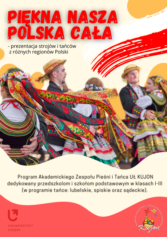 Duży napis: piękna nasza Polska cała - prezentacja strojów i tańców z różnych regionów Polski, poniżej plakat przedstawia tancerzy w strojach ludowych, poniżej napis: program Akademickiego Zespołu Pieśni i Tańca UŁ "Kujon" dedykowany przedszkolom i szkołom w klasach I-III (w programie tańce lubelskie, spiskie oraz sądeckie)