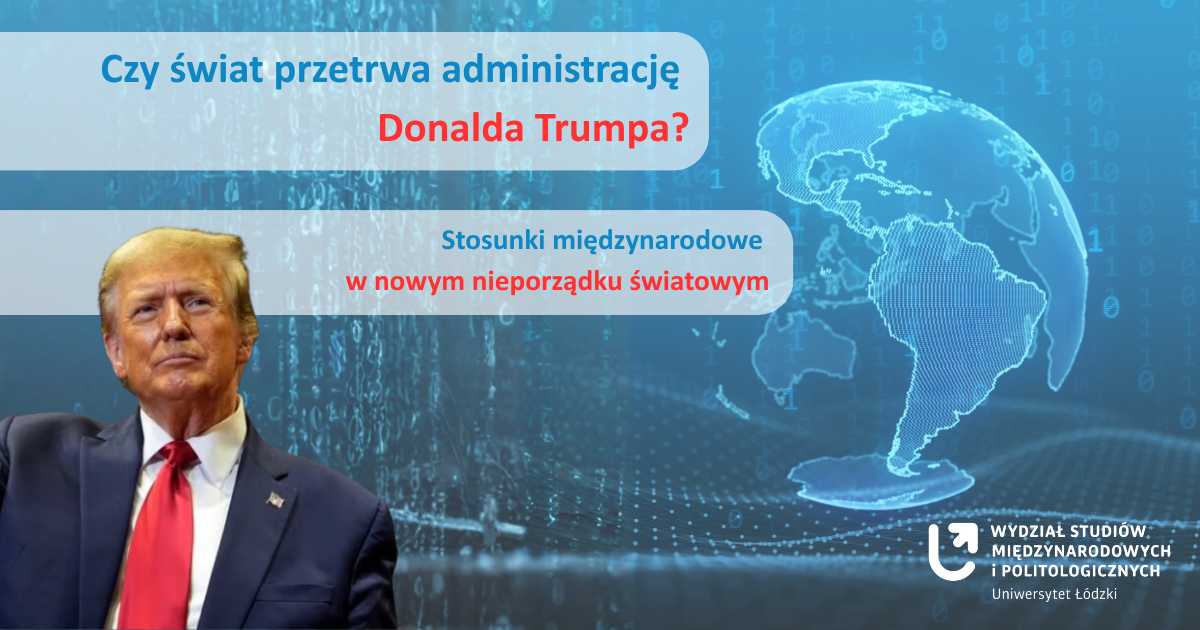 [Translate to English:] Plakat z wizerunkiem Donalda Trumpa po lewej stronie, w ciemnym garniturze i czerwonym krawacie. W tle niebieska grafika z cyframi binarnymi i zarysem mapy świata. Po prawej stronie biały tekst: ‘Czy świat przetrwa administrację Donalda Trumpa? Stosunki międzynarodowe w nowym nieporządku światowym’. Na dole nazwa: ‘Wydział Studiów Międzynarodowych i Politologicznych, Uniwersytet Łódzki’