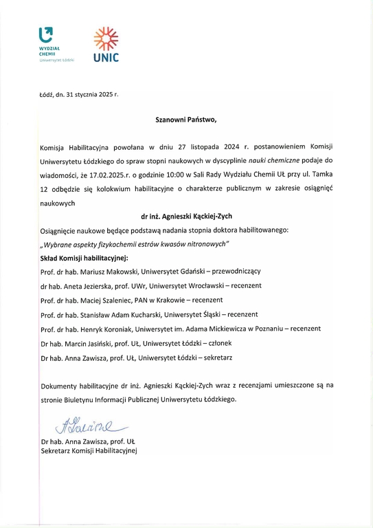 Szanowni Państwo, Komisja Habilitacyjna powołana w dniu 27 listopada 2024 r. postanowieniem Komisji Uniwersytetu Łódzkiego do spraw stopni naukowych w dyscyplinie nauki chemiczne podaje do wiadomości, że 17.02.2025.r. o godzinie 10:00 w Sali Rady Wydziału Chemii UŁ przy ul. Tamka 12 odbędzie się kolokwium habilitacyjne o charakterze publicznym w zakresie osiągnięć naukowych dr inż. Agnieszki Kąckiej-Zych Osiągnięcie naukowe będące podstawą nadania stopnia doktora habilitowanego: „Wybrane aspekty fizykochemii estrów kwasów nitronowych" Skład Komisji habilitacyjnej: Prof. dr hab. Mariusz Makowski, Uniwersytet Gdański — przewodniczący dr hab. Aneta Jezierska, prof. UWr, Uniwersytet Wrocławski — recenzent Prof. dr hab. Maciej Szaleniec, PAN w Krakowie — recenzent Prof. dr hab. Stanisław Adam Kucharski, Uniwersytet Śląski — recenzent Prof. dr hab. Henryk Koroniak, Uniwersytet im. Adama Mickiewicza w Poznaniu — recenzent Dr hab. Marcin Jasiński, prof. UŁ, Uniwersytet Łódzki — członek Dr hab. Anna Zawisza, prof. UL, Uniwersytet Łódzki — sekretarz Dokumenty habilitacyjne dr inż. Agnieszki Kąckiej-Zych wraz z recenzjami umieszczone są na stronie Biuletynu Informacji Publicznej Uniwersytetu Łódzkiego.