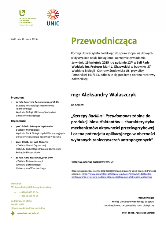 Przewodnicząca Komisji Uniwersytetu Łódzkiego do spraw stopni naukowych w dyscyplinie nauki biologiczne, uprzejmie zawiadamia, że w dniu 15 kwietnia 2025 r. o godzinie 1230 w Sali Rady Wydziału im. Profesor Marii J. Olszewskiej w budynku „D” Wydziału Biologii i Ochrony Środowiska UŁ, przy ulicy Pomorskiej 141/143, odbędzie się publiczna obrona rozprawy doktorskiej: mgr Aleksandry Walaszczyk na temat: „Szczepy Bacillus i Pseudomonas zdolne do produkcji biosurfaktantów – charakterystyka mechanizmów aktywności przeciwgrzybowej i ocena potencjału aplikacyjnego w obecności wybranych zanieczyszczeń antropogennych” WSTĘP NA OBRONĘ ROZPRAWY WOLNY Rozprawa doktorska, recenzje oraz streszczenie zamieszczone są na stronie BIP UŁ pod adresem: https://www.bip.uni.lodz.pl/stopnie-naukowe/przewody-doktorskie-postepowania-w-sprawie-nadania-stopnia-doktora/mgr-aleksandra-walaszczyk Przewodnicząca Komisji Uniwersytetu Łódzkiego do spraw stopni naukowych w dyscyplinie nauki biologiczne Prof. dr hab. Agnieszka Marczak