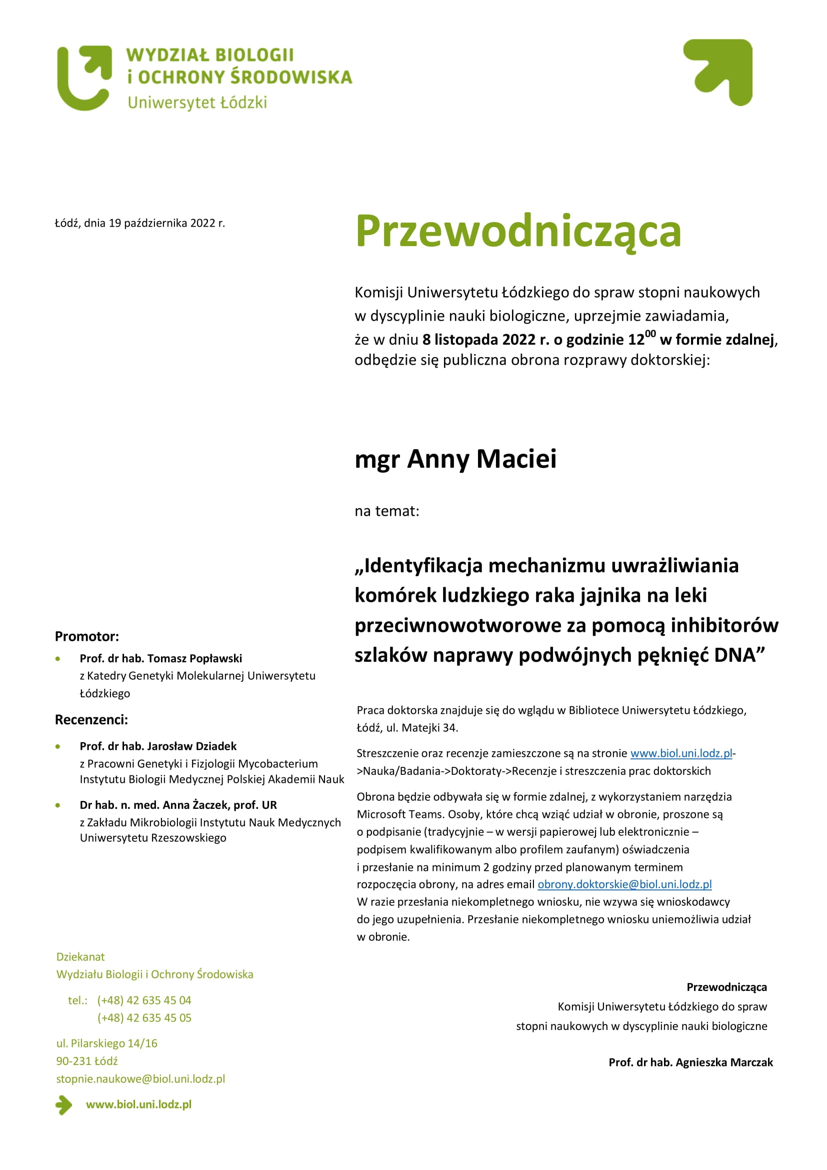 Przewodnicząca Komisji Uniwersytetu Łódzkiego do spraw stopni naukowych w dyscyplinie nauki biologiczne, uprzejmie zawiadamia, że w dniu 8 listopada 2022 r. o godzinie 1200 w formie zdalnej, odbędzie się publiczna obrona rozprawy doktorskiej: mgr Anny Maciei na temat: „Identyfikacja mechanizmu uwrażliwiania komórek ludzkiego raka jajnika na leki przeciwnowotworowe za pomocą inhibitorów szlaków naprawy podwójnych pęknięć DNA” Praca doktorska znajduje się do wglądu w Bibliotece Uniwersytetu Łódzkiego, Łódź, ul. Matejki 34. Streszczenie oraz recenzje zamieszczone są na stronie www.biol.uni.lodz.pl- >Nauka/Badania->Doktoraty->Recenzje i streszczenia prac doktorskich Obrona będzie odbywała się w formie zdalnej, z wykorzystaniem narzędzia Microsoft Teams. Osoby, które chcą wziąć udział w obronie, proszone są o podpisanie (tradycyjnie – w wersji papierowej lub elektronicznie – podpisem kwalifikowanym albo profilem zaufanym) oświadczenia i przesłanie na minimum 2 godziny przed planowanym terminem rozpoczęcia obrony, na adres email obrony.doktorskie@biol.uni.lodz.pl W razie przesłania niekompletnego wniosku, nie wzywa się wnioskodawcy do jego uzupełnienia. Przesłanie niekompletnego wniosku uniemożliwia udział w obronie. Przewodnicząca Komisji Uniwersytetu Łódzkiego do spraw stopni naukowych w dyscyplinie nauki biologiczne Prof. dr hab. Agnieszka Marczak