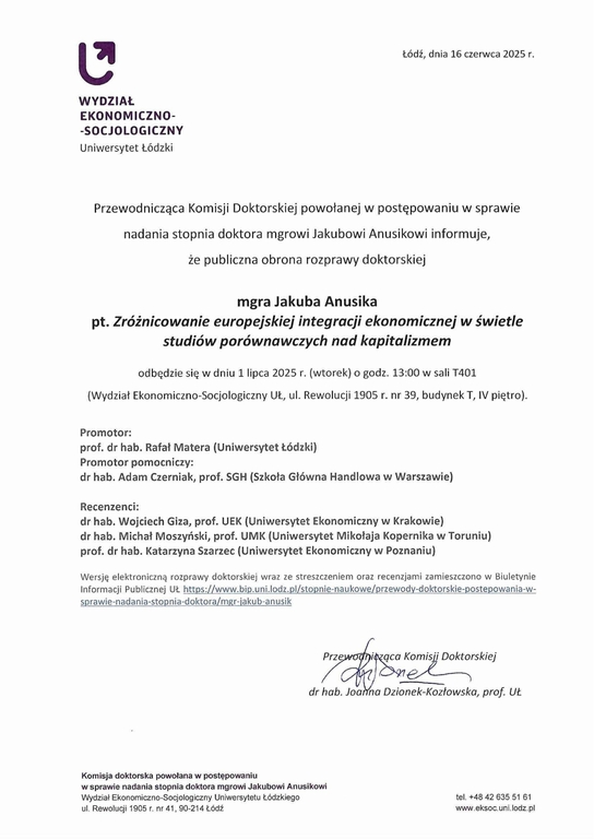 Przewodnicząca Komisji Doktorskiej powołanej w postępowaniu w sprawie nadania stopnia doktora mgrowi Jakubowi Anusikowi informuje, że publiczna obrona rozprawy doktorskiej mgra Jakuba Anusika pt. Zróżnicowanie europejskiej integracji ekonomicznej w świetle studiów porównawczych nad kapitalizmem odbędzie się w dniu 1 lipca 2025 r. (wtorek) o godz. 13:00 w sali T401 (Wydział Ekonomiczno-Socjologiczny UŁ, ul. Rewolucji 1905 r. nr 39, budynek T, IV piętro). Promotor: prof. dr hab. Rafał Matera (Uniwersytet Łódzki) Promotor pomocniczy: dr hab. Adam Czerniak, prof. SGH (Szkoła Główna Handlowa w Warszawie) Recenzenci: dr hab. Wojciech Giza, prof. UEK {Uniwersytet Ekonomiczny w Krakowie) dr hab. Michał Moszyński, prof. UMK (Uniwersytet Mikołaja Kopernika w Toruniu) prof. dr hab. Katarzyna Szarzec (Uniwersytet Ekonomiczny w Poznaniu)