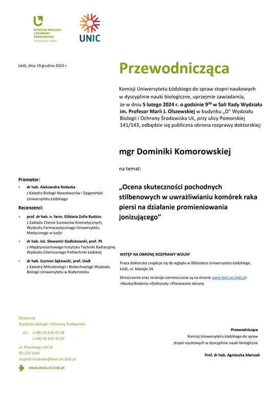 Przewodnicząca Komisji Uniwersytetu Łódzkiego do spraw stopni naukowych w dyscyplinie nauki biologiczne, uprzejmie zawiadamia, że w dniu 5 lutego 2024 r. o godzinie 930 w Sali Rady Wydziału im. Profesor Marii J. Olszewskiej w budynku „D” Wydziału Biologii i Ochrony Środowiska UŁ, przy ulicy Pomorskiej 141/143, odbędzie się publiczna obrona rozprawy doktorskiej: mgr Dominiki Komorowskiej na temat: „Ocena skuteczności pochodnych stilbenowych w uwrażliwianiu komórek raka piersi na działanie promieniowania jonizującego” WSTĘP NA OBRONĘ ROZPRAWY WOLNY Praca doktorska znajduje się do wglądu w Bibliotece Uniwersytetu Łódzkiego, Łódź, ul. Matejki 34. Streszczenie oraz recenzje zamieszczone są na stronie www.biol.uni.lodz.pl- >Nauka/Badania->Doktoraty->Planowane obrony Przewodnicząca Komisji Uniwersytetu Łódzkiego do spraw stopni naukowych w dyscyplinie nauki biologiczne Prof. dr hab. Agnieszka Marczak