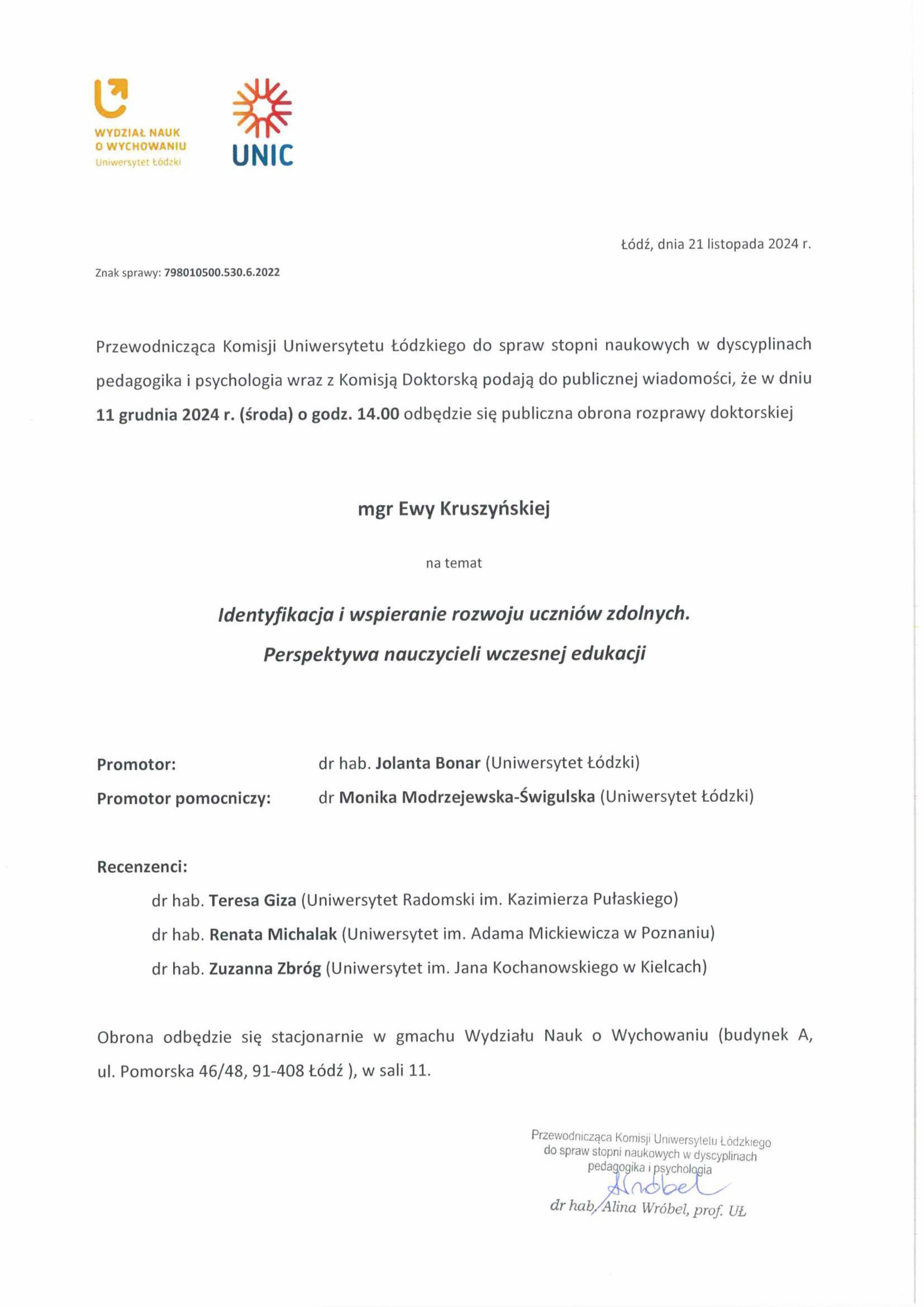 Przewodnicząca Komisji Uniwersytetu Łódzkiego do spraw stopni naukowych w dyscyplinach pedagogika i psychologia wraz z Komisją Doktorską podają do publicznej wiadomości, że w dniu 11 grudnia 2024 r. (środa) o godz. 14.00 odbędzie się publiczna obrona rozprawy doktorskiej mgr Ewy Kruszyńskiej na temat Identyfikacja i wspieranie rozwoju uczniów zdolnych. Perspektywa nauczycieli wczesnej edukacji Promotor:	dr hab. Jolanta Bonar (Uniwersytet Łódzki) Promotor pomocniczy:	dr Monika Modrzejewska-Świgulska (Uniwersytet Łódzki) Recenzenci: dr hab. Teresa Giza (Uniwersytet Radomski im. Kazimierza Pułaskiego) dr hab. Renata Michalak (Uniwersytet im. Adama Mickiewicza w Poznaniu) dr hab. Zuzanna 213róg (Uniwersytet im. Jana Kochanowskiego w Kielcach) Obrona odbędzie się stacjonarnie w gmachu Wydziału Nauk o Wychowaniu (budynek A, ul. Pomorska 46/48, 91-408 Łódź ), w sali 11.