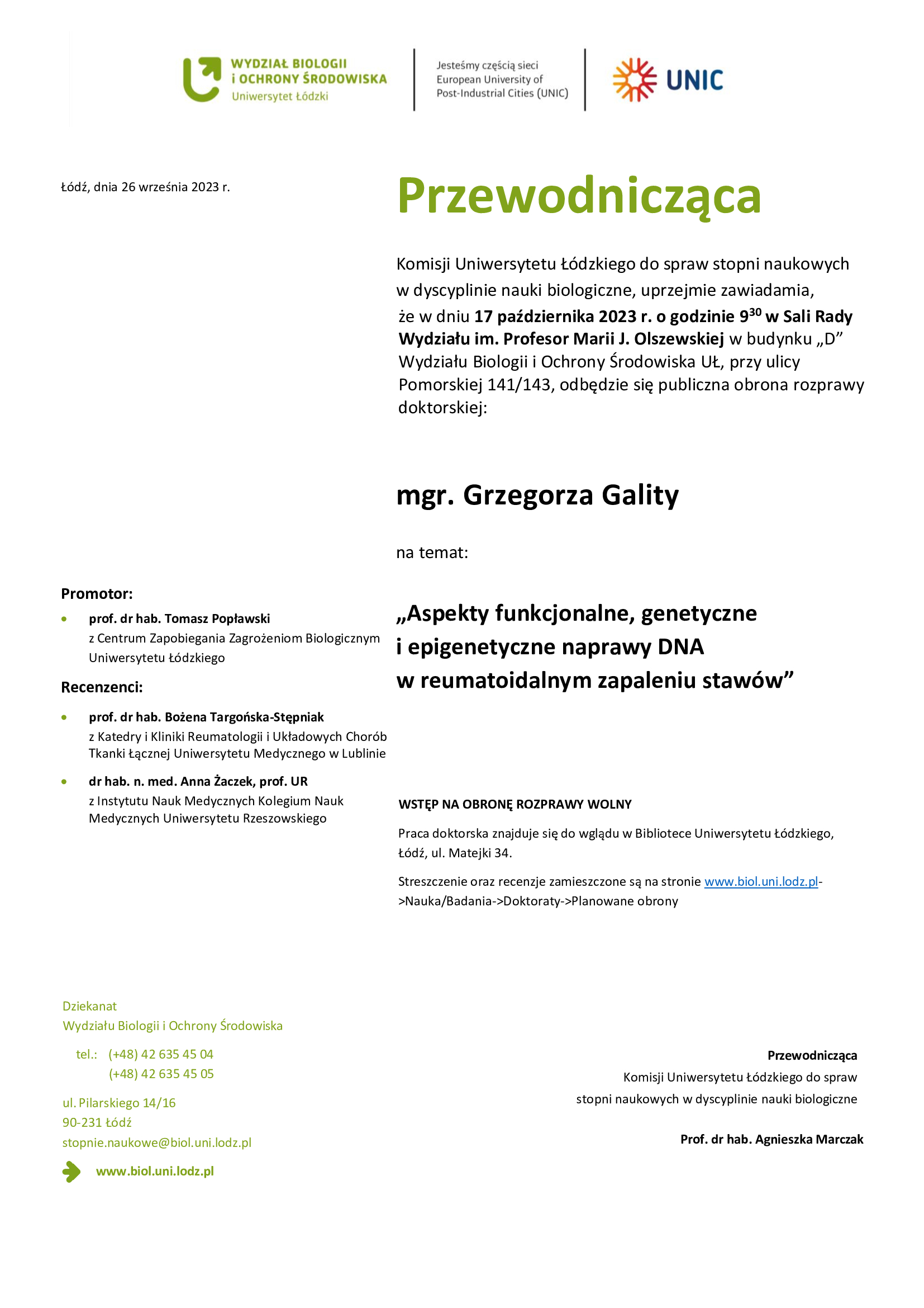 Przewodnicząca Komisji Uniwersytetu Łódzkiego do spraw stopni naukowych w dyscyplinie nauki biologiczne, uprzejmie zawiadamia, że w dniu 17 października 2023 r. o godzinie 930 w Sali Rady Wydziału im. Profesor Marii J. Olszewskiej w budynku „D” Wydziału Biologii i Ochrony Środowiska UŁ, przy ulicy Pomorskiej 141/143, odbędzie się publiczna obrona rozprawy doktorskiej: mgr. Grzegorza Gality na temat: „Aspekty funkcjonalne, genetyczne i epigenetyczne naprawy DNA w reumatoidalnym zapaleniu stawów” WSTĘP NA OBRONĘ ROZPRAWY WOLNY Praca doktorska znajduje się do wglądu w Bibliotece Uniwersytetu Łódzkiego, Łódź, ul. Matejki 34. Streszczenie oraz recenzje zamieszczone są na stronie www.biol.uni.lodz.pl- >Nauka/Badania->Doktoraty->Planowane obrony