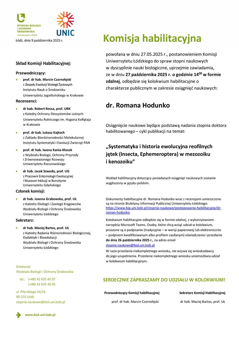 Komisja habilitacyjna powołana w dniu 27.05.2025 r., postanowieniem Komisji Uniwersytetu Łódzkiego do spraw stopni naukowych w dyscyplinie nauki biologiczne, uprzejmie zawiadamia, że w dniu 27 października 2025 r. o godzinie 1400 w formie zdalnej, odbędzie się kolokwium habilitacyjne o charakterze publicznym w zakresie osiągnięć naukowych: dr. Romana Hodunko Osiągnięcie naukowe będące podstawą nadania stopnia doktora habilitowanego – cykl publikacji na temat: „Systematyka i historia ewolucyjna reofilnych jętek (Insecta, Ephemeroptera) w mezozoiku i kenozoiku” Wykład habilitacyjny dotyczący posiadanych osiągnięć naukowych zostanie wygłoszony w języku polskim. Dokumenty habilitacyjne dr. Romana Hodunko wraz z recenzjami umieszczone są na stronie Biuletynu Informacji Publicznej Uniwersytetu Łódzkiego: https://www.bip.uni.lodz.pl/stopnie-naukowe/postepowania-habilitacyjne/drroman- hodunko Kolokwium habilitacyjne odbędzie się w formie zdalnej, z wykorzystaniem narzędzia Microsoft Teams. Osoby, które chcą wziąć udział w kolokwium, proszone są o podpisanie (tradycyjnie – w wersji papierowej lub elektronicznie – podpisem kwalifikowanym albo profilem zaufanym) oświadczenia i przesłanie do dnia 26 października 2025 r., na adres email stopnie.naukowe@biol.uni.lodz.pl W razie przesłania niekompletnego wniosku, nie wzywa się wnioskodawcy do jego uzupełnienia. Przesłanie niekompletnego wniosku uniemożliwia udział w kolokwium habilitacyjnym. SERDECZNIE ZAPRASZAMY DO UDZIAŁU W KOLOKWIUM! Przewodniczący Komisji habilitacyjnej Sekretarz Komisji Habilitacyjnej prof. dr hab. Marcin Czarnołęski dr hab. Maciej Bartos, prof. UŁ