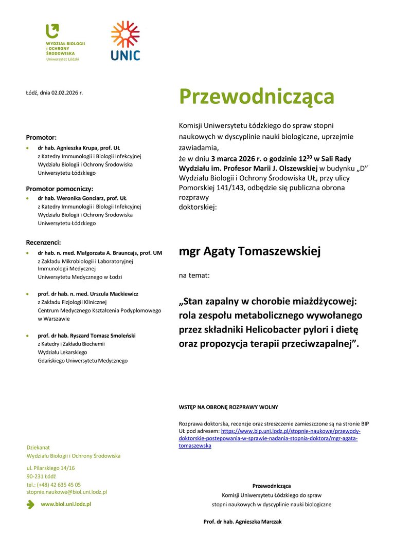 Przewodnicząca Komisji Uniwersytetu Łódzkiego do spraw stopni naukowych w dyscyplinie nauki biologiczne, uprzejmie zawiadamia, że w dniu 3 marca 2026 r. o godzinie 1230 w Sali Rady Wydziału im. Profesor Marii J. Olszewskiej w budynku „D” Wydziału Biologii i Ochrony Środowiska UŁ, przy ulicy Pomorskiej 141/143, odbędzie się publiczna obrona rozprawy doktorskiej: mgr Agaty Tomaszewskiej na temat: „Stan zapalny w chorobie miażdżycowej: rola zespołu metabolicznego wywołanego przez składniki Helicobacter pylori i dietę oraz propozycja terapii przeciwzapalnej”. WSTĘP NA OBRONĘ ROZPRAWY WOLNY Rozprawa doktorska, recenzje oraz streszczenie zamieszczone są na stronie BIP UŁ pod adresem: https://www.bip.uni.lodz.pl/stopnie-naukowe/przewodydoktorskie- postepowania-w-sprawie-nadania-stopnia-doktora/mgr-agatatomaszewska Przewodnicząca Komisji Uniwersytetu Łódzkiego do spraw stopni naukowych w dyscyplinie nauki biologiczne Prof. dr hab. Agnieszka Marczak