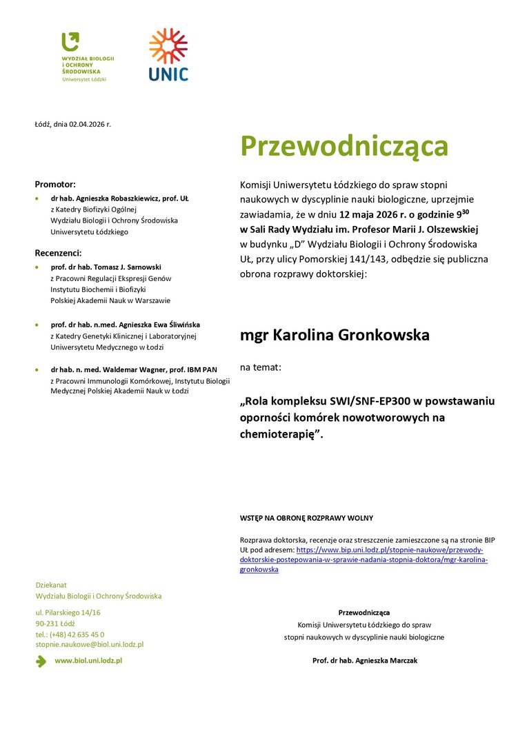 Przewodnicząca Komisji Uniwersytetu Łódzkiego do spraw stopni naukowych w dyscyplinie nauki biologiczne, uprzejmie zawiadamia, że w dniu 12 maja 2026 r. o godzinie 930 w Sali Rady Wydziału im. Profesor Marii J. Olszewskiej w budynku „D” Wydziału Biologii i Ochrony Środowiska UŁ, przy ulicy Pomorskiej 141/143, odbędzie się publiczna obrona rozprawy doktorskiej: mgr Karolina Gronkowska na temat: „Rola kompleksu SWI/SNF-EP300 w powstawaniu oporności komórek nowotworowych na chemioterapię”. WSTĘP NA OBRONĘ ROZPRAWY WOLNY Rozprawa doktorska, recenzje oraz streszczenie zamieszczone są na stronie BIP UŁ pod adresem: https://www.bip.uni.lodz.pl/stopnie-naukowe/przewodydoktorskie- postepowania-w-sprawie-nadania-stopnia-doktora/mgr-karolinagronkowska Przewodnicząca Komisji Uniwersytetu Łódzkiego do spraw stopni naukowych w dyscyplinie nauki biologiczne Prof. dr hab. Agnieszka Marczak
