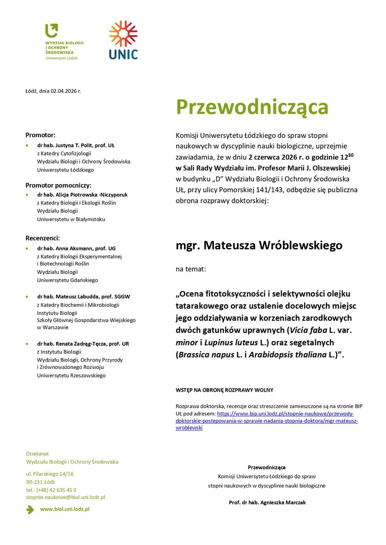 Przewodnicząca Komisji Uniwersytetu Łódzkiego do spraw stopni naukowych w dyscyplinie nauki biologiczne, uprzejmie zawiadamia, że w dniu 2 czerwca 2026 r. o godzinie 1230 w Sali Rady Wydziału im. Profesor Marii J. Olszewskiej w budynku „D” Wydziału Biologii i Ochrony Środowiska UŁ, przy ulicy Pomorskiej 141/143, odbędzie się publiczna obrona rozprawy doktorskiej: mgr. Mateusza Wróblewskiego na temat: „Ocena fitotoksyczności i selektywności olejku tatarakowego oraz ustalenie docelowych miejsc jego oddziaływania w korzeniach zarodkowych dwóch gatunków uprawnych (Vicia faba L. var. minor i Lupinus luteus L.) oraz segetalnych (Brassica napus L. i Arabidopsis thaliana L.)”. WSTĘP NA OBRONĘ ROZPRAWY WOLNY Rozprawa doktorska, recenzje oraz streszczenie zamieszczone są na stronie BIP UŁ pod adresem: https://www.bip.uni.lodz.pl/stopnie-naukowe/przewodydoktorskie- postepowania-w-sprawie-nadania-stopnia-doktora/mgr-mateuszwroblewski Przewodnicząca Komisji Uniwersytetu Łódzkiego do spraw stopni naukowych w dyscyplinie nauki biologiczne Prof. dr hab. Agnieszka Marczak