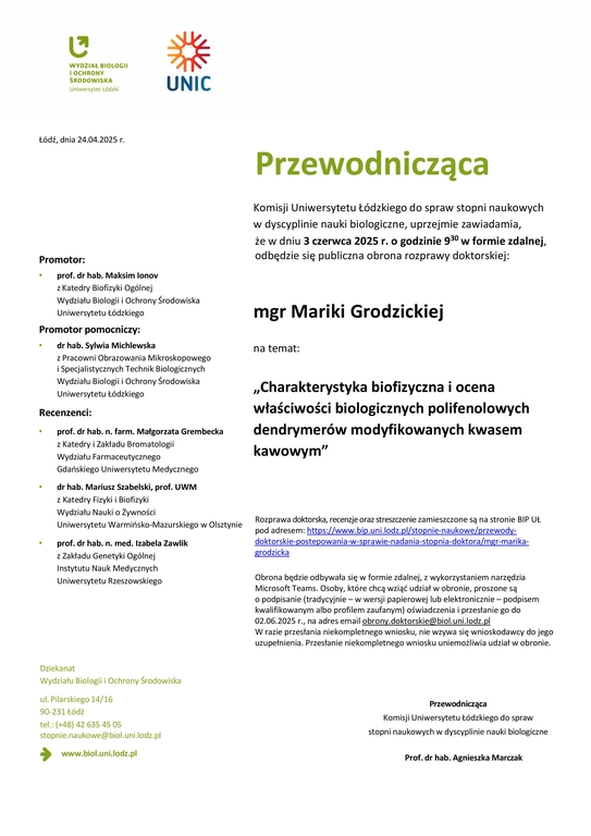 Przewodnicząca Komisji Uniwersytetu Łódzkiego do spraw stopni naukowych w dyscyplinie nauki biologiczne, uprzejmie zawiadamia, że w dniu 3 czerwca 2025 r. o godzinie 930 w formie zdalnej, odbędzie się publiczna obrona rozprawy doktorskiej: mgr Mariki Grodzickiej na temat: „Charakterystyka biofizyczna i ocena właściwości biologicznych polifenolowych dendrymerów modyfikowanych kwasem kawowym” Rozprawa doktorska, recenzje oraz streszczenie zamieszczone są na stronie BIP UŁ pod adresem: https://www.bip.uni.lodz.pl/stopnie-naukowe/przewodydoktorskie- postepowania-w-sprawie-nadania-stopnia-doktora/mgr-marikagrodzicka Obrona będzie odbywała się w formie zdalnej, z wykorzystaniem narzędzia Microsoft Teams. Osoby, które chcą wziąć udział w obronie, proszone są o podpisanie (tradycyjnie – w wersji papierowej lub elektronicznie – podpisem kwalifikowanym albo profilem zaufanym) oświadczenia i przesłanie go do 02.06.2025 r., na adres email obrony.doktorskie@biol.uni.lodz.pl W razie przesłania niekompletnego wniosku, nie wzywa się wnioskodawcy do jego uzupełnienia. Przesłanie niekompletnego wniosku uniemożliwia udział w obronie