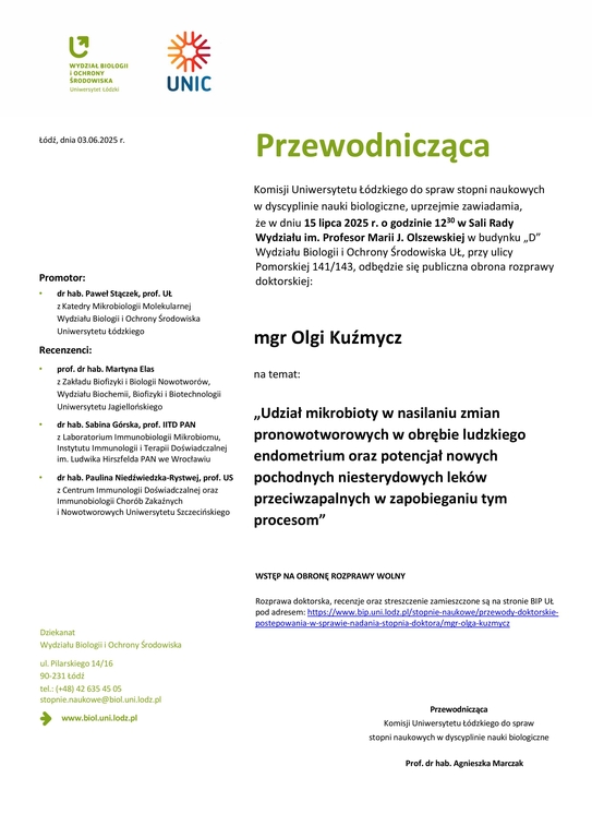 Przewodnicząca Komisji Uniwersytetu Łódzkiego do spraw stopni naukowych w dyscyplinie nauki biologiczne, uprzejmie zawiadamia, że w dniu 15 lipca 2025 r. o godzinie 1230 w Sali Rady Wydziału im. Profesor Marii J. Olszewskiej w budynku „D” Wydziału Biologii i Ochrony Środowiska UŁ, przy ulicy Pomorskiej 141/143, odbędzie się publiczna obrona rozprawy doktorskiej: mgr Olgi Kuźmycz na temat: „Udział mikrobioty w nasilaniu zmian pronowotworowych w obrębie ludzkiego endometrium oraz potencjał nowych pochodnych niesterydowych leków przeciwzapalnych w zapobieganiu tym procesom” WSTĘP NA OBRONĘ ROZPRAWY WOLNY Rozprawa doktorska, recenzje oraz streszczenie zamieszczone są na stronie BIP UŁ pod adresem: https://www.bip.uni.lodz.pl/stopnie-naukowe/przewody-doktorskiepostepowania- w-sprawie-nadania-stopnia-doktora/mgr-olga-kuzmycz Przewodnicząca Komisji Uniwersytetu Łódzkiego do spraw stopni naukowych w dyscyplinie nauki biologiczne Prof. dr hab. Agnieszka Marczak