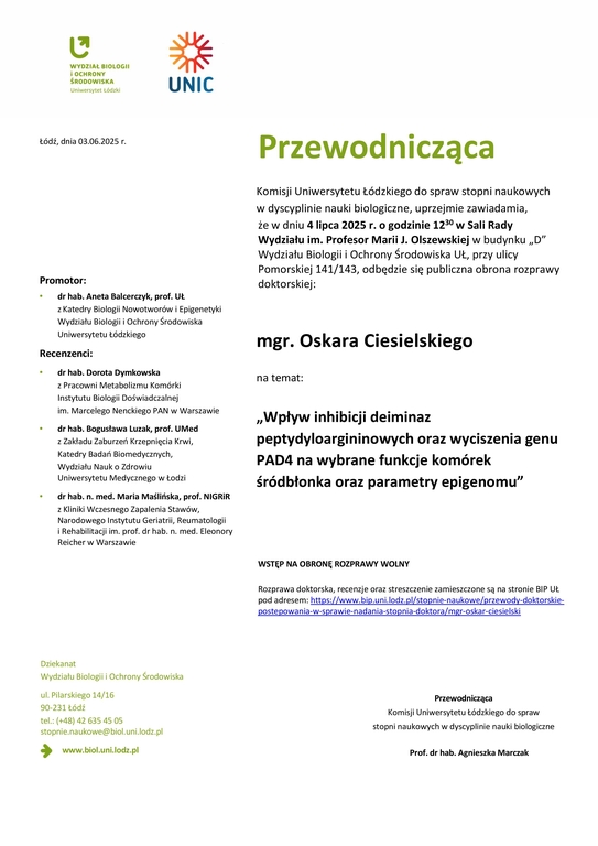 Przewodnicząca Komisji Uniwersytetu Łódzkiego do spraw stopni naukowych w dyscyplinie nauki biologiczne, uprzejmie zawiadamia, że w dniu 4 lipca 2025 r. o godzinie 1230 w Sali Rady Wydziału im. Profesor Marii J. Olszewskiej w budynku „D” Wydziału Biologii i Ochrony Środowiska UŁ, przy ulicy Pomorskiej 141/143, odbędzie się publiczna obrona rozprawy doktorskiej: mgr. Oskara Ciesielskiego na temat: „Wpływ inhibicji deiminaz peptydyloargininowych oraz wyciszenia genu PAD4 na wybrane funkcje komórek śródbłonka oraz parametry epigenomu” WSTĘP NA OBRONĘ ROZPRAWY WOLNY Rozprawa doktorska, recenzje oraz streszczenie zamieszczone są na stronie BIP UŁ pod adresem: https://www.bip.uni.lodz.pl/stopnie-naukowe/przewody-doktorskiepostepowania- w-sprawie-nadania-stopnia-doktora/mgr-oskar-ciesielski Przewodnicząca Komisji Uniwersytetu Łódzkiego do spraw stopni naukowych w dyscyplinie nauki biologiczne Prof. dr hab. Agnieszka Marczak
