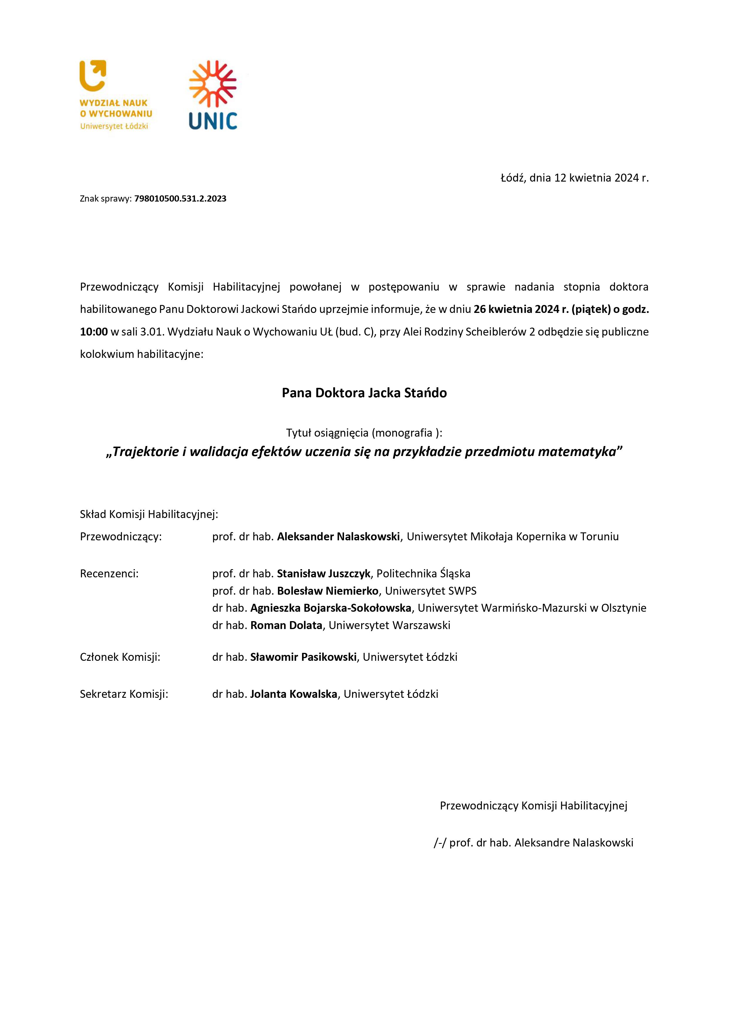 Przewodniczący Komisji Habilitacyjnej powołanej w postępowaniu w sprawie nadania stopnia doktora habilitowanego Panu Doktorowi Jackowi Stańdo uprzejmie informuje, że w dniu 26 kwietnia 2024 r. (piątek) o godz. 10:00 w sali 3.01. Wydziału Nauk o Wychowaniu UŁ (bud. C), przy Alei Rodziny Scheiblerów 2 odbędzie się publiczne kolokwium habilitacyjne: Pana Doktora Jacka Stańdo Tytuł osiągnięcia (monografia ): „Trajektorie i walidacja efektów uczenia się na przykładzie przedmiotu matematyka” Skład Komisji Habilitacyjnej: Przewodniczący: prof. dr hab. Aleksander Nalaskowski, Uniwersytet Mikołaja Kopernika w Toruniu Recenzenci: prof. dr hab. Stanisław Juszczyk, Politechnika Śląska prof. dr hab. Bolesław Niemierko, Uniwersytet SWPS dr hab. Agnieszka Bojarska-Sokołowska, Uniwersytet Warmińsko-Mazurski w Olsztynie dr hab. Roman Dolata, Uniwersytet Warszawski Członek Komisji: dr hab. Sławomir Pasikowski, Uniwersytet Łódzki Sekretarz Komisji: dr hab. Jolanta Kowalska, Uniwersytet Łódzki