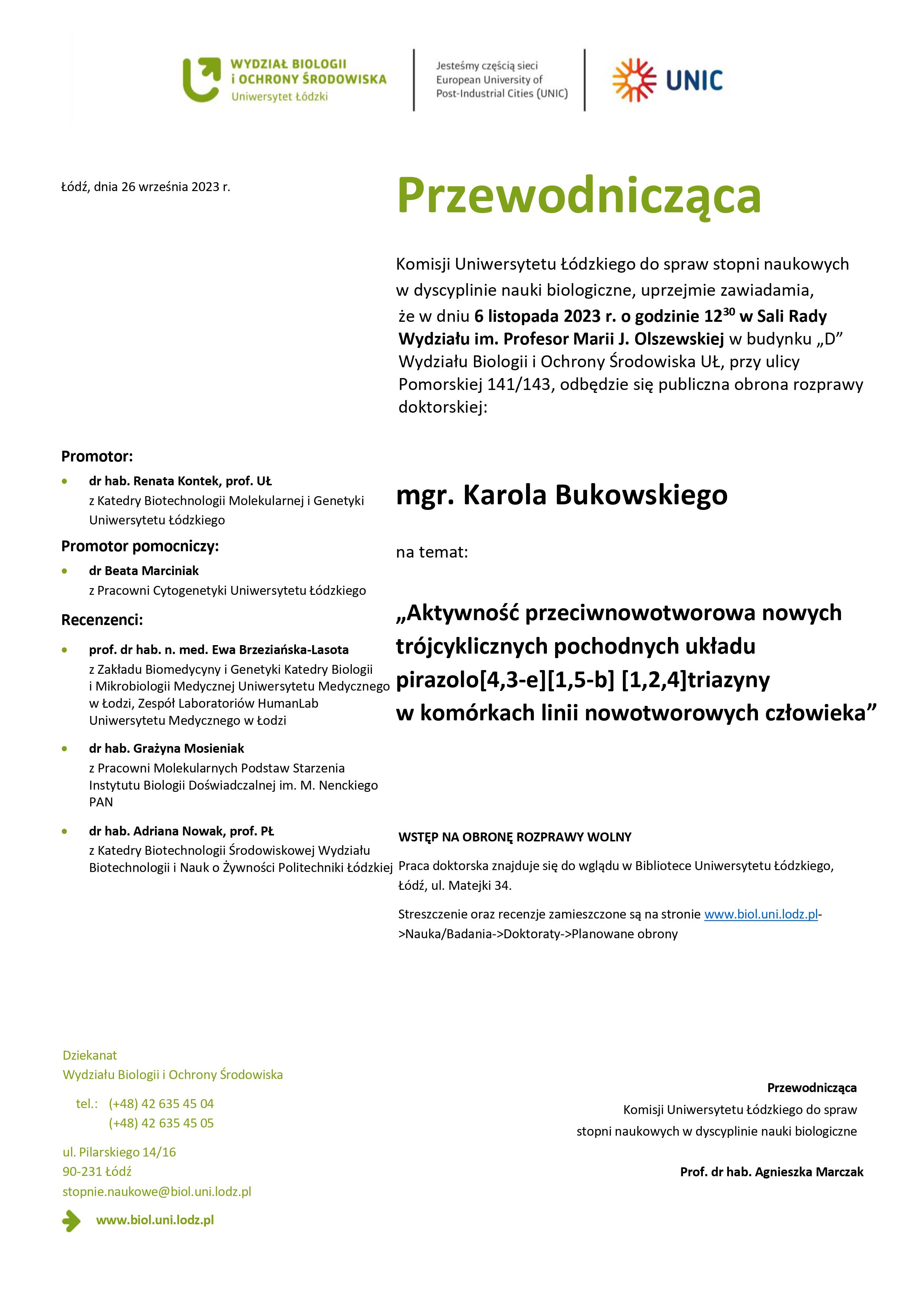 Przewodnicząca Komisji Uniwersytetu Łódzkiego do spraw stopni naukowych w dyscyplinie nauki biologiczne, uprzejmie zawiadamia, że w dniu 6 listopada 2023 r. o godzinie 1230 w Sali Rady Wydziału im. Profesor Marii J. Olszewskiej w budynku „D” Wydziału Biologii i Ochrony Środowiska UŁ, przy ulicy Pomorskiej 141/143, odbędzie się publiczna obrona rozprawy doktorskiej: mgr. Karola Bukowskiego na temat: „Aktywność przeciwnowotworowa nowych trójcyklicznych pochodnych układu pirazolo[4,3-e][1,5-b] [1,2,4]triazyny w komórkach linii nowotworowych człowieka” WSTĘP NA OBRONĘ ROZPRAWY WOLNY Praca doktorska znajduje się do wglądu w Bibliotece Uniwersytetu Łódzkiego, Łódź, ul. Matejki 34. Streszczenie oraz recenzje zamieszczone są na stronie www.biol.uni.lodz.pl- >Nauka/Badania->Doktoraty->Planowane obrony