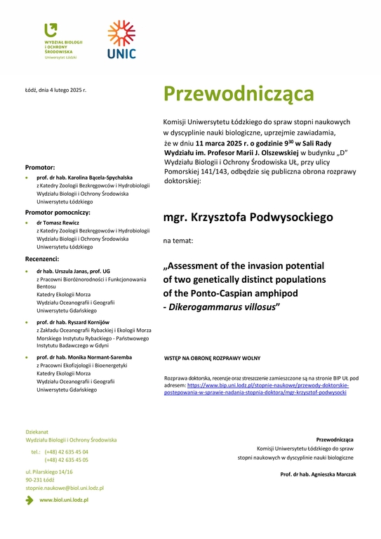 Przewodnicząca Komisji Uniwersytetu Łódzkiego do spraw stopni naukowych w dyscyplinie nauki biologiczne, uprzejmie zawiadamia, że w dniu 11 marca 2025 r. o godzinie 930 w Sali Rady Wydziału im. Profesor Marii J. Olszewskiej w budynku „D” Wydziału Biologii i Ochrony Środowiska UŁ, przy ulicy Pomorskiej 141/143, odbędzie się publiczna obrona rozprawy doktorskiej: mgr. Krzysztofa Podwysockiego na temat: „Assessment of the invasion potential of two genetically distinct populations of the Ponto-Caspian amphipod - Dikerogammarus villosus” WSTĘP NA OBRONĘ ROZPRAWY WOLNY Rozprawa doktorska, recenzje oraz streszczenie zamieszczone są na stronie BIP UŁ pod adresem: https://www.bip.uni.lodz.pl/stopnie-naukowe/przewody-doktorskie-postepowania-w-sprawie-nadania-stopnia-doktora/mgr-krzysztof-podwysocki Przewodnicząca Komisji Uniwersytetu Łódzkiego do spraw stopni naukowych w dyscyplinie nauki biologiczne Prof. dr hab. Agnieszka Marczak