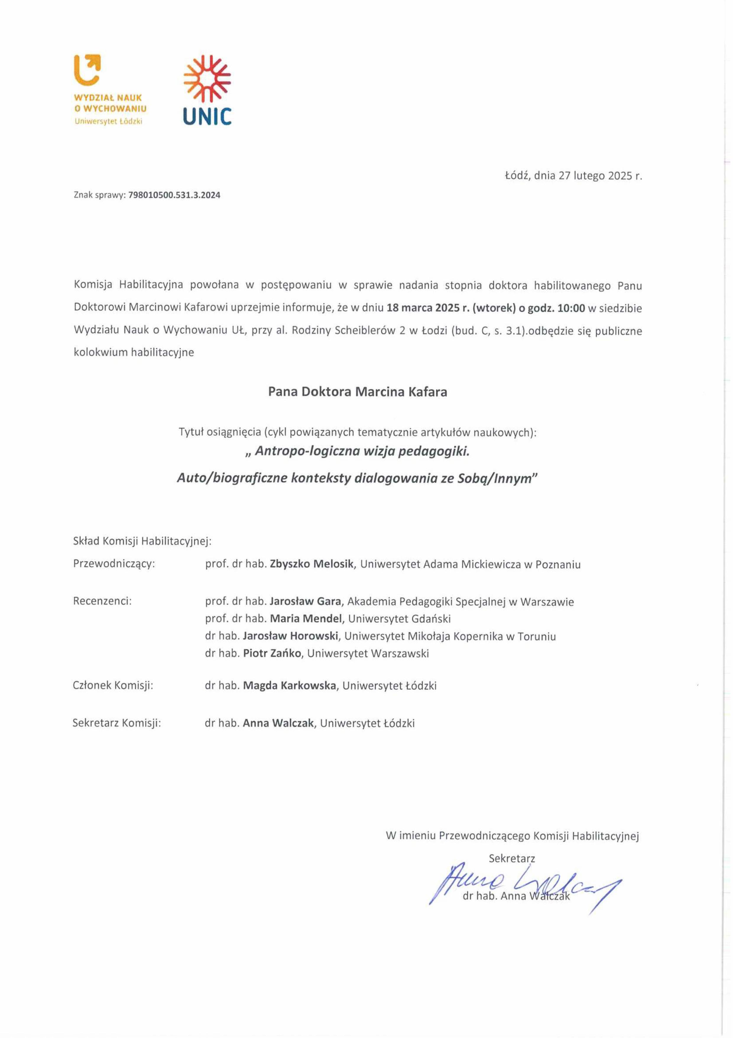 Komisja Habilitacyjna powołana w postępowaniu w sprawie nadania stopnia doktora habilitowanego Panu Doktorowi Marcinowi Kafarowi uprzejmie informuje, że w dniu 18 marca 2025 r. (wtorek) o godz. 10:00 w siedzibie Wydziału Nauk o Wychowaniu Lit, przy al. Rodziny Scheiblerów 2 w łodzi (bud. C, s. 3.1).odbędzie się publiczne kolokwium habilitacyjne Pana Doktora Marcina Kafara Tytu ł osiągnięcia (cykl powiązanych tematycznie artykułów naukowych): „ Antropo-logiczna wizja pedagogiki. Auto/biograficzne konteksty dialogowania ze Sobą/Innym" Skład Komisji Habilitacyjnej: Przewodniczący:	prof. dr hab. Zbyszko Melosik, Uniwersytet Adama Mickiewicza w Poznaniu Recenzenci: Członek Komisji: Sekretarz Komisji:	prof. dr hab. Jarosław Gara, Akademia Pedagogiki Specjalnej w Warszawie prof. dr hab. Maria Mendel, Uniwersytet Gdański dr hab. Jarosław Horowski, Uniwersytet Mikołaja Kopernika w Toruniu dr hab. Piotr Zańko, Uniwersytet Warszawski dr hab. Magda Karkowska, Uniwersytet łódzki dr hab. Anna Walczak, Uniwersytet łódzki 