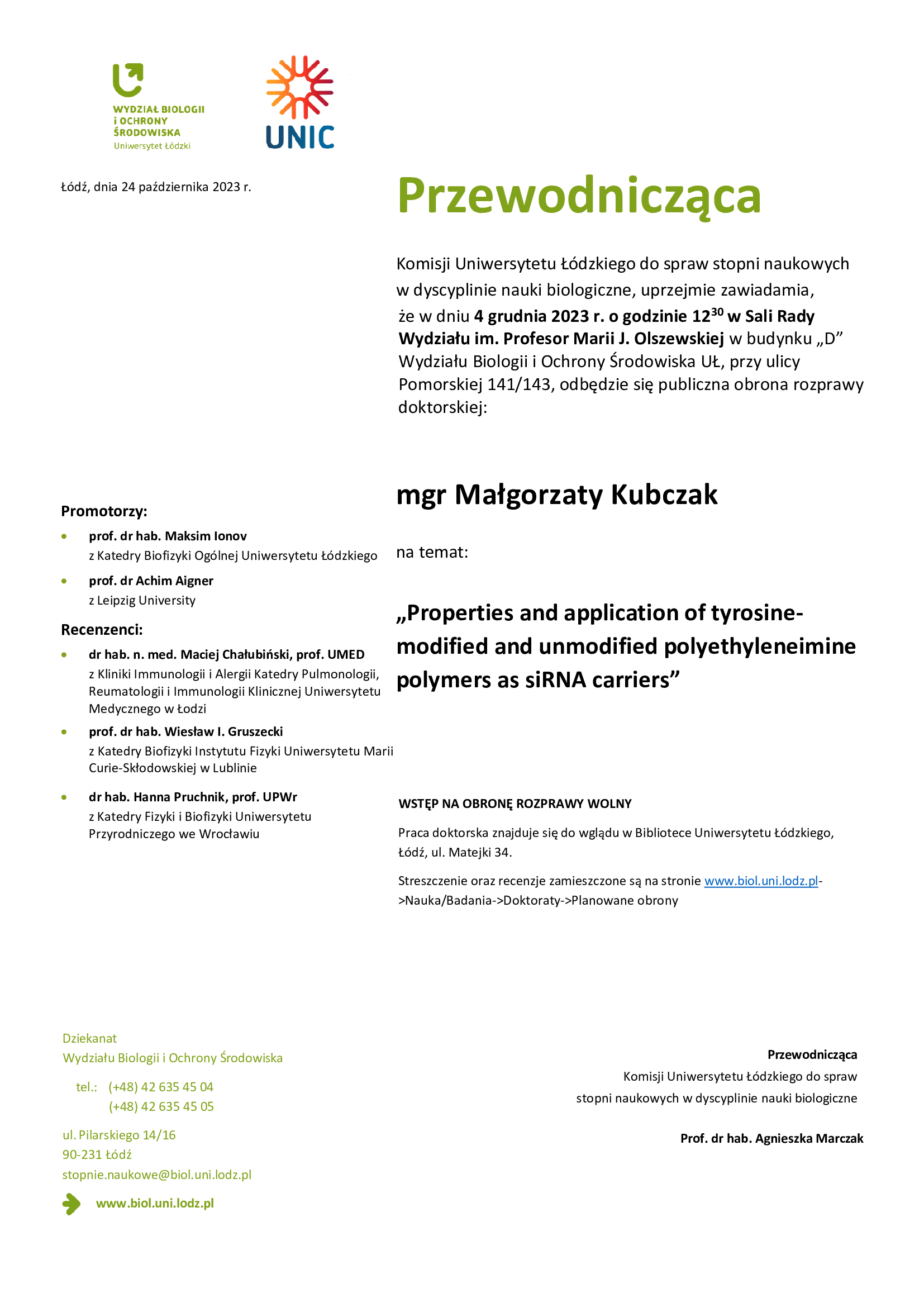 Przewodnicząca Komisji Uniwersytetu Łódzkiego do spraw stopni naukowych w dyscyplinie nauki biologiczne, uprzejmie zawiadamia, że w dniu 4 grudnia 2023 r. o godzinie 12 30 w Sali Rady Wydziału im. Profesor Marii J. Olszewskiej w budynku „D” Wydziału Biologii i Ochrony Środowiska UŁ, przy ulicy Pomorskiej 141/143, odbędzie się publiczna obrona rozprawy doktorskiej: mgr Małgorzaty Kubczak na temat: „Properties and application of tyrosinemodified and unmodified polyethyleneimine polymers as siRNA carriers” WSTĘP NA OBRONĘ ROZPRAWY WOLNY Praca doktorska znajduje się do wglądu w Bibliotece Uniwersytetu Łódzkiego, Łódź, ul. Matejki 34. Streszczenie oraz recenzje zamieszczone są na stronie www.biol.uni.lodz.pl- >Nauka/Badania->Doktoraty->Planowane obrony Przewodnicząca Komisji Uniwersytetu Łódzkiego do spraw stopni naukowych w dyscyplinie nauki biologiczne Prof. dr hab. Agnieszka Marczak