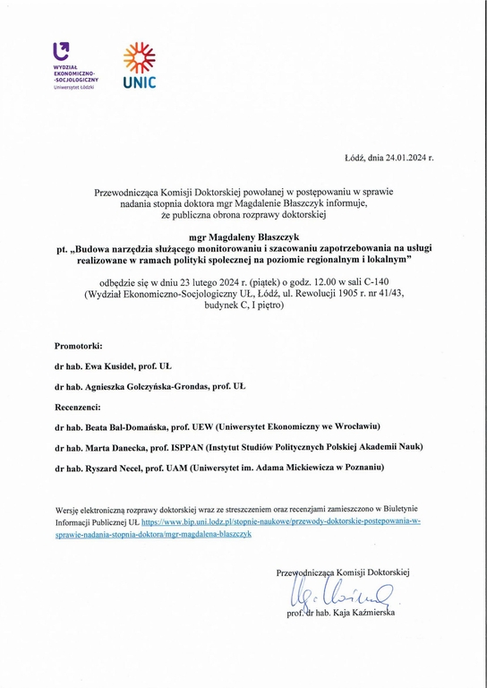 Przewodnicząca Komisji Doktorskiej powołanej w postępowaniu w sprawie nadania stopnia doktora mgr Magdalenie Błaszczyk informuje, że publiczna obrona rozprawy doktorskiej mgr Magdaleny Błaszczyk pt. „Budowa narzędzia służącego monitorowaniu i szacowaniu zapotrzebowania na usługi realizowane w ramach polityki społecznej na poziomie regionalnym i lokalnym” odbędzie się w dniu 23 lutego 2024 r. (piątek) o godz. 12.00 w sali C-140 (Wydział Ekonomiczno-Socjologiczny UL, Łódź, ul. Rewolucji 1905 r. nr 41/43, budynek C, I piętro) Promotorki: dr hab. Ewa Kusideł, prof. UŁ dr hab. Agnieszka Golczyńska-Grondas, prof. UŁ Recenzenci: dr hab. Beata Bal-Domańska, prof. UEW (Uniwersytet Ekonomiczny we Wrocławiu) dr hab. Marta Danecka, prof. ISPPAN (Instytut Studiów Politycznych Polskiej Akademii Nauk) dr hab. Ryszard Necel, prof. UAM (Uniwersytet im. Adama Mickiewicza w Poznaniu) Wersję elektroniczną rozprawy doktorskiej wraz ze streszczeniem oraz recenzjami zamieszczono w Biuletynie Informacji Publicznej UL tł s://www.bi .uni.lodz. l/sto nie-naukowe/ rzewod -doktorskie- oste owania-wsprawie-nadania-stopnia-doktora/mgr-magdalena-blaszczyk