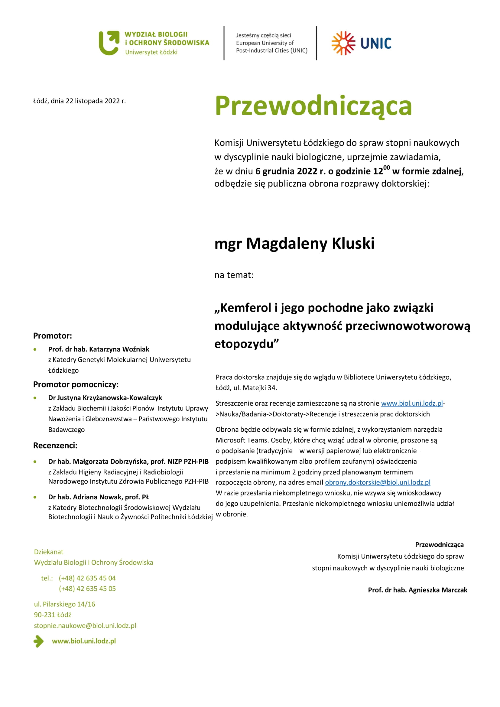 Przewodnicząca Komisji Uniwersytetu Łódzkiego do spraw stopni naukowych w dyscyplinie nauki biologiczne, uprzejmie zawiadamia, że w dniu 6 grudnia 2022 r. o godzinie 1200 w formie zdalnej, odbędzie się publiczna obrona rozprawy doktorskiej: mgr Magdaleny Kluski na temat: „Kemferol i jego pochodne jako związki modulujące aktywność przeciwnowotworową etopozydu” Praca doktorska znajduje się do wglądu w Bibliotece Uniwersytetu Łódzkiego, Łódź, ul. Matejki 34. Streszczenie oraz recenzje zamieszczone są na stronie www.biol.uni.lodz.pl- >Nauka/Badania->Doktoraty->Recenzje i streszczenia prac doktorskich Obrona będzie odbywała się w formie zdalnej, z wykorzystaniem narzędzia Microsoft Teams. Osoby, które chcą wziąć udział w obronie, proszone są o podpisanie (tradycyjnie – w wersji papierowej lub elektronicznie – podpisem kwalifikowanym albo profilem zaufanym) oświadczenia i przesłanie na minimum 2 godziny przed planowanym terminem rozpoczęcia obrony, na adres email obrony.doktorskie@biol.uni.lodz.pl W razie przesłania niekompletnego wniosku, nie wzywa się wnioskodawcy do jego uzupełnienia. Przesłanie niekompletnego wniosku uniemożliwia udział w obronie. Przewodnicząca Komisji Uniwersytetu Łódzkiego do spraw stopni naukowych w dyscyplinie nauki biologiczne Prof. dr hab. Agnieszka Marczak