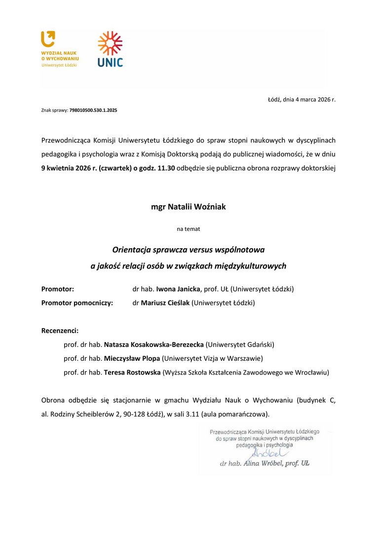 Przewodnicząca Komisji Uniwersytetu Łódzkiego do spraw stopni naukowych w dyscyplinach pedagogika i psychologia wraz z Komisją Doktorską podają do publicznej wiadomości, że w dniu 9 kwietnia 2026 r. (czwartek) o godz. 11.30 odbędzie się publiczna obrona rozprawy doktorskiej mgr Natalii Woźniak na temat Orientacja sprawcza versus wspólnotowa a jakość relacji osób w związkach międzykulturowych Promotor: dr hab. Iwona Janicka, prof. UŁ (Uniwersytet Łódzki) Promotor pomocniczy: dr Mariusz Cieślak (Uniwersytet Łódzki) Recenzenci: prof. dr hab. Natasza Kosakowska-Berezecka (Uniwersytet Gdański) prof. dr hab. Mieczysław Plopa (Uniwersytet Vizja w Warszawie) prof. dr hab. Teresa Rostowska (Wyższa Szkoła Kształcenia Zawodowego we Wrocławiu) Obrona odbędzie się stacjonarnie w gmachu Wydziału Nauk o Wychowaniu (budynek C, al. Rodziny Scheiblerów 2, 90-128 Łódź), w sali 3.11 (aula pomarańczowa).