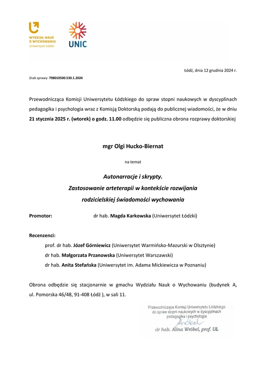 Przewodnicząca Komisji Uniwersytetu Łódzkiego do spraw stopni naukowych w dyscyplinach pedagogika i psychologia wraz z Komisją Doktorską podają do publicznej wiadomości, że w dniu 21 stycznia 2025 r. (wtorek) o godz. 11.00 odbędzie się publiczna obrona rozprawy doktorskiej mgr Olgi Hucko-Biernat na temat Autonarracje i skrypty. Zastosowanie arteterapii w kontekście rozwijania rodzicielskiej świadomości wychowania Promotor: dr hab. Magda Karkowska (Uniwersytet Łódzki) Recenzenci: prof. dr hab. Józef Górniewicz (Uniwersytet Warmińsko-Mazurski w Olsztynie) dr hab. Małgorzata Przanowska (Uniwersytet Warszawski) dr hab. Anita Stefańska (Uniwersytet im. Adama Mickiewicza w Poznaniu) Obrona odbędzie się stacjonarnie w gmachu Wydziału Nauk o Wychowaniu (budynek A, ul. Pomorska 46/48, 91-408 Łódź ), w sali 11.