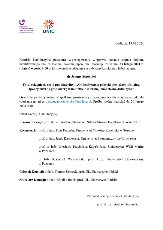 Komisja Habilitacyjna powołana w postępowaniu w sprawie nadania stopnia doktora habilitowanego Pani dr Joannie Stawskiej uprzejmie informuje, że w dniu 23 lutego 2024 r. (piątek) o godz. 9:00 w formie on-line odbędzie się publiczne kolokwium habilitacyjne: dr Joanny Stawskiej Tytuł osiągnięcia (cykl publikacyjny): „Oddziaływanie polityki pieniężnej i fiskalnej (policy mix) na gospodarkę w kontekście interakcji monetarno-fiskalnych” Osoby chcące wziąć udział w spotkaniu proszone są o zgłoszenia w celu otrzymania linku do spotkania na adres malgorzata.senderska@uni.lodz.pl. Prośby można nadsyłać do 20 lutego 2024 roku. Skład Komisji Habilitacyjnej: Przewodniczący: prof. dr hab. Andrzej Sławiński, Szkoła Główna Handlowa w Warszawie Recenzenci: prof. dr hab. Piotr Fiszeder, Uniwersytet Mikołaja Kopernika w Toruniu prof. dr hab. Jacek Karwowski, Uniwersytet Ekonomiczny we Wrocławiu prof. dr hab. Wiesława Przybylska-Kapuścińska, Uniwersytet WSB Merito w Poznaniu dr hab. Krzysztof Waliszewski, prof. UEP, Uniwersytet Ekonomiczny w Poznaniu Członek Komisji: dr hab. Tomasz Uryszek, prof. UŁ, Uniwersytet Łódzki Sekretarz Komisji: dr hab. Monika Bolek, prof. UŁ, Uniwersytet Łódzki Przewodniczący Komisji Habilitacyjnej prof. dr hab. Andrzej Sławiński