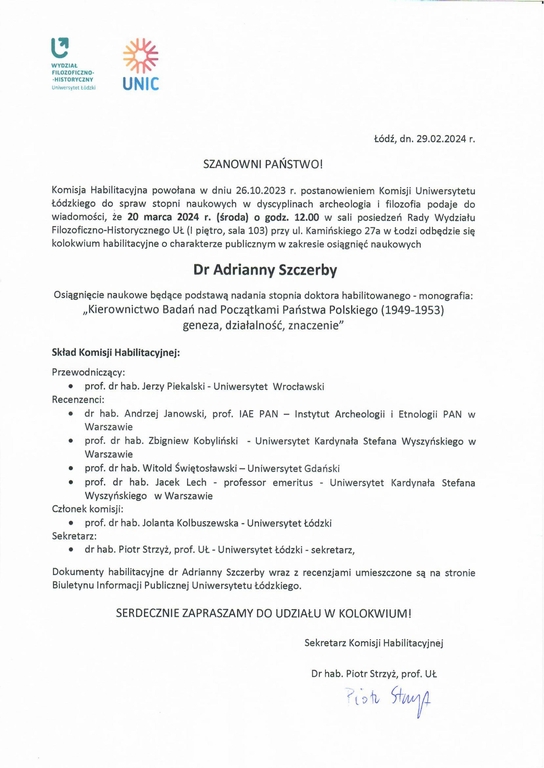 Komisja Habilitacyjna powołana w dniu 26.10.2023 r. postanowieniem Komisji Uniwersytetu łódzkiego do spraw stopni naukowych w dyscyplinach archeologia i filozofia podaje do wiadomości, że 20 marca 2024 r. (środa) o godz. 12.00 w sali posiedzeń Rady Wydziału Filozoficzno-Historycznego UL (I piętro, sala 103) przy ul. Kamińskiego 27a w łodzi odbędzie się kolokwium habilitacyjne o charakterze publicznym w zakresie osiągnięć naukowych Dr Adrianny Szczerby Osiągnięcie naukowe będące podstawą nadania stopnia doktora habilitowanego - monografia: „Kierownictwo Bada ń nad Początkami Państwa Polskiego (1949-1953) geneza, działalność, znaczenie" Skład Komisji Habilitacyjnej: Przewodniczący: •	prof. dr hab. Jerzy Piekalski - Uniwersytet Wrocławski Recenzenci: •	dr hab. Andrzej Janowski, prof. IAE PAN — Instytut Archeologii i Etnologii PAN w Warszawie •	prof. dr hab. Zbigniew Kobyliński - Uniwersytet Kardynała Stefana Wyszyńskiego w Warszawie •	prof. dr hab. Witold Świętosławski — Uniwersytet Gdański •	prof. dr hab. Jacek Lech - professor emeritus - Uniwersytet Kardynała Stefana Wyszyńskiego w Warszawie Członek komisji: •	prof. dr hab. Jolanta Kolbuszewska - Uniwersytet łódzki Sekretarz: •	dr hab. Piotr Strzyż, prof. Uł - Uniwersytet Łódzki - sekretarz, Dokumenty habilitacyjne dr Adrianny Szczerby wraz z recenzjami umieszczone są na stronie Biuletynu Informacji Publicznej Uniwersytetu łódzkiego. SERDECZNIE ZAPRASZAMY DO UDZIAŁU W KOLOKWIUM!