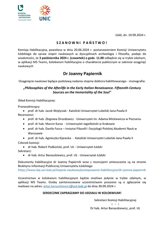 Komisja Habilitacyjna, powołana w dniu 20.06.2024 r. postanowieniem Komisji Uniwersytetu Łódzkiego do spraw stopni naukowych w dyscyplinach archeologia i filozofia, podaje do wiadomości, że 3 października 2024 r. (czwartek) o godz. 11.00 odbędzie się w trybie zdalnym, w aplikacji MS Teams, kolokwium habilitacyjne o charakterze publicznym w zakresie osiągnięć naukowych Dr Joanny Papiernik Osiągnięcie naukowe będące podstawą nadania stopnia doktora habilitowanego - monografia: „Philosophies of the Afterlife in the Early Italian Renaissance. Fifteenth-Century Sources on the Immortality of the Soul" Skład Komisji Habilitacyjnej: Przewodniczący:  prof. dr hab. Jacek Wojtysiak - Katolicki Uniwersytet Lubelski Jana Pawła II Recenzenci:  prof. dr hab. Zbigniew Drozdowicz - Uniwersytet im. Adama Mickiewicza w Poznaniu  prof. dr hab. Marcin Karas - Uniwersytet Jagielloński w Krakowie  prof. dr hab. Danilo Facca – Instytut Filozofii i Socjologii Polskiej Akademii Nauk w Warszawie  prof. dr hab. Agnieszka Kijewska - Katolicki Uniwersytet Lubelski Jana Pawła II Członek komisji:  dr hab. Robert Podkoński, prof. UŁ - Uniwersytet Łódzki Sekretarz:  dr hab. Artur Banaszkiewicz, prof. UŁ - Uniwersytet Łódzki Dokumenty habilitacyjne dr Joanny Papiernik wraz z recenzjami umieszczone są na stronie Biuletynu Informacji Publicznej Uniwersytetu Łódzkiego https://www.bip.uni.lodz.pl/stopnie-naukowe/postepowania-habilitacyjne/dr-joanna-papiernik Uczestnictwo w kolokwium habilitacyjnym będzie możliwe jedynie w trybie zdalnym, w aplikacji MS Teams. Osoby zainteresowane uczestnictwem proszone są o zgłaszanie się mailowo na adres: artur.banaszkiewicz@uni.lodz.pl do dnia 30.09.2024 r. SERDECZNIE ZAPRASZAMY DO UDZIAŁU W KOLOKWIUM! Sekretarz Komisji Habilitacyjnej ( – ) Dr hab. Artur Banaszkiewicz, prof. UŁ