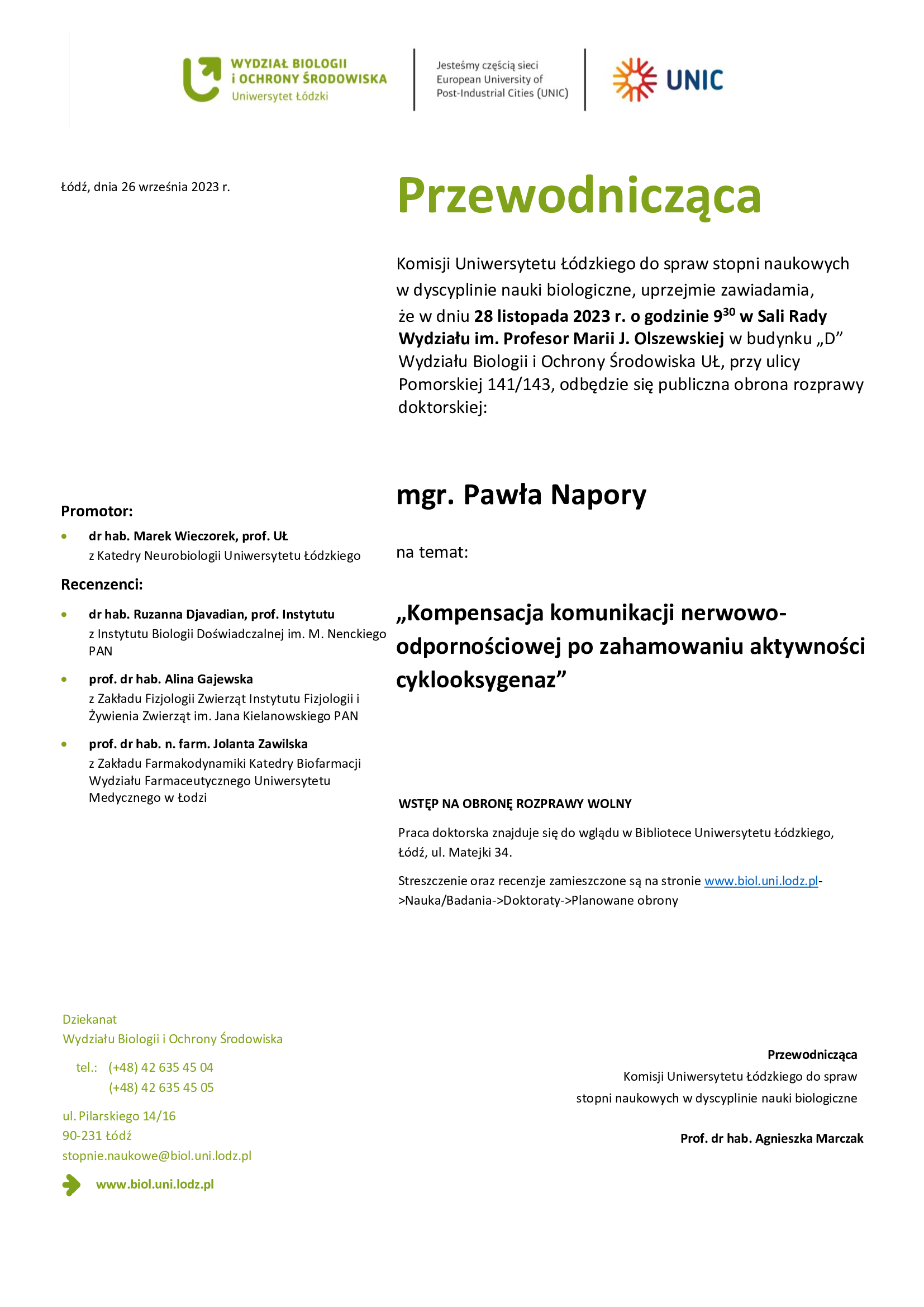 Przewodnicząca Komisji Uniwersytetu Łódzkiego do spraw stopni naukowych w dyscyplinie nauki biologiczne, uprzejmie zawiadamia, że w dniu 28 listopada 2023 r. o godzinie 930 w Sali Rady Wydziału im. Profesor Marii J. Olszewskiej w budynku „D” Wydziału Biologii i Ochrony Środowiska UŁ, przy ulicy Pomorskiej 141/143, odbędzie się publiczna obrona rozprawy doktorskiej: mgr. Pawła Napory na temat: „Kompensacja komunikacji nerwowo-odpornościowej po zahamowaniu aktywności cyklooksygenaz” WSTĘP NA OBRONĘ ROZPRAWY WOLNY Praca doktorska znajduje się do wglądu w Bibliotece Uniwersytetu Łódzkiego, Łódź, ul. Matejki 34. Streszczenie oraz recenzje zamieszczone są na stronie www.biol.uni.lodz.pl- >Nauka/Badania->Doktoraty->Planowane obrony