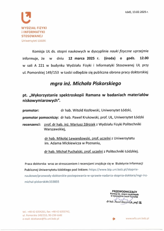 Komisja UŁ ds. stopni naukowych w dyscyplinie nauki fizyczne uprzejmie informuje, że w dniu 12 marca 2025 r. (środa) o godz. 12.00 w sali A 221 w budynku Wydziału Fizyki i Informatyki Stosowanej UŁ przy ul. Pomorskiej 149/153 w Łodzi odbędzie się publiczna obrona pracy doktorskiej mgra inż. Michała Piskorskiego pt. „Wykorzystanie spektroskopii Ramana w badaniach materiałów niskowymiarowych". promotor:	dr hab. Witold Kozłowski, Uniwersytet Łódzki, promotor pomocniczy: dr hab. Paweł Krukowski, prof. UŁ, Uniwersytet Łódzki recenzenci: prof. dr hab. inż. Mariusz Zdrojek z Wydziału Fizyki Politechniki Warszawskiej, dr hab. Mikołaj Lewandowski, prof. uczelni z Uniwersytetu im. Adama Mickiewicza w Poznaniu, dr hab. Michał Puchalski, prof. uczelni z Politechniki Łódzkiej.