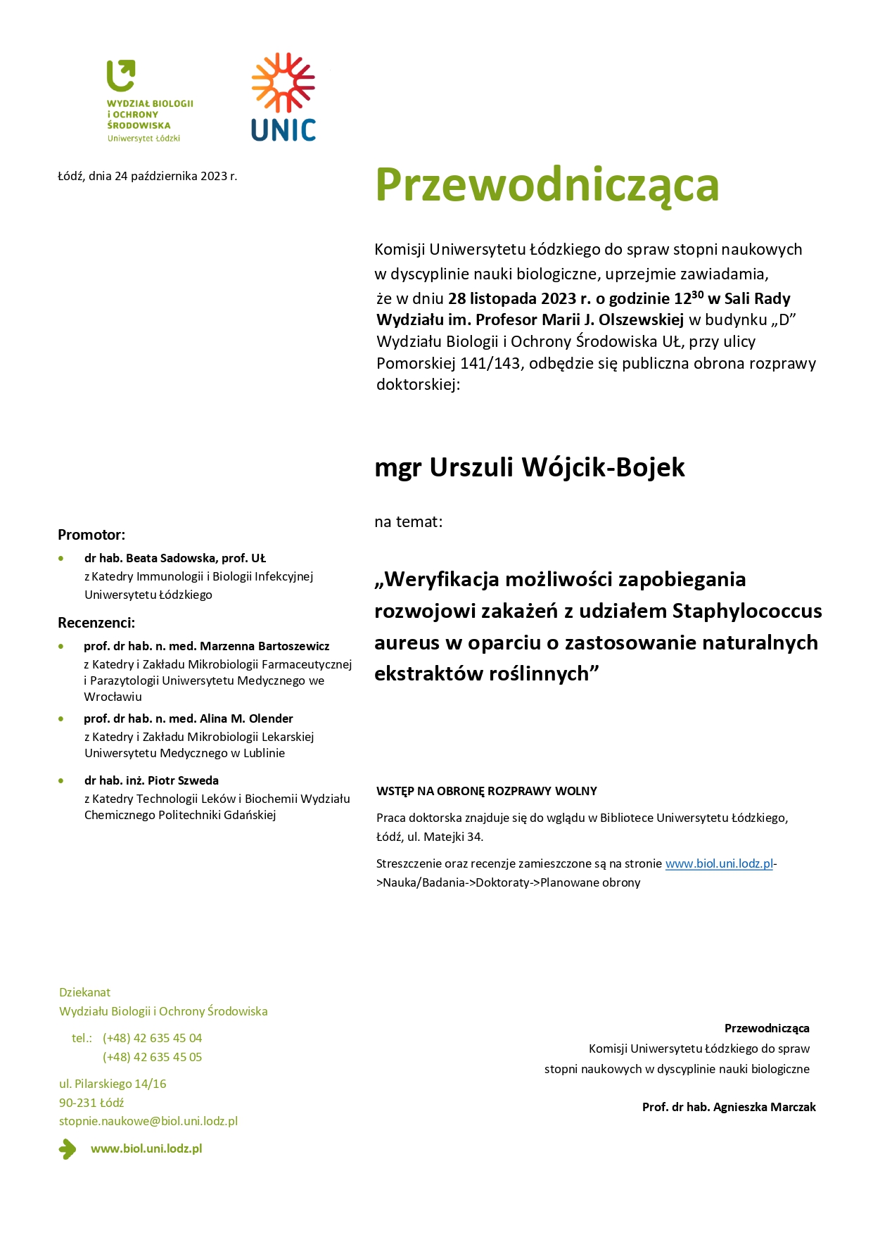 Przewodnicząca Komisji Uniwersytetu Łódzkiego do spraw stopni naukowych w dyscyplinie nauki biologiczne, uprzejmie zawiadamia, że w dniu 28 listopada 2023 r. o godzinie 12 30 w Sali Rady Wydziału im. Profesor Marii J. Olszewskiej w budynku „D” Wydziału Biologii i Ochrony Środowiska UŁ, przy ulicy Pomorskiej 141/143, odbędzie się publiczna obrona rozprawy doktorskiej: mgr Urszuli Wójcik-Bojek na temat: „Weryfikacja możliwości zapobiegania rozwojowi zakażeń z udziałem Staphylococcus aureus w oparciu o zastosowanie naturalnych ekstraktów roślinnych” WSTĘP NA OBRONĘ ROZPRAWY WOLNY Praca doktorska znajduje się do wglądu w Bibliotece Uniwersytetu Łódzkiego, Łódź, ul. Matejki 34. Streszczenie oraz recenzje zamieszczone są na stronie www.biol.uni.lodz.pl- >Nauka/Badania->Doktoraty->Planowane obrony Przewodnicząca Komisji Uniwersytetu Łódzkiego do spraw stopni naukowych w dyscyplinie nauki biologiczne Prof. dr hab. Agnieszka Marczak