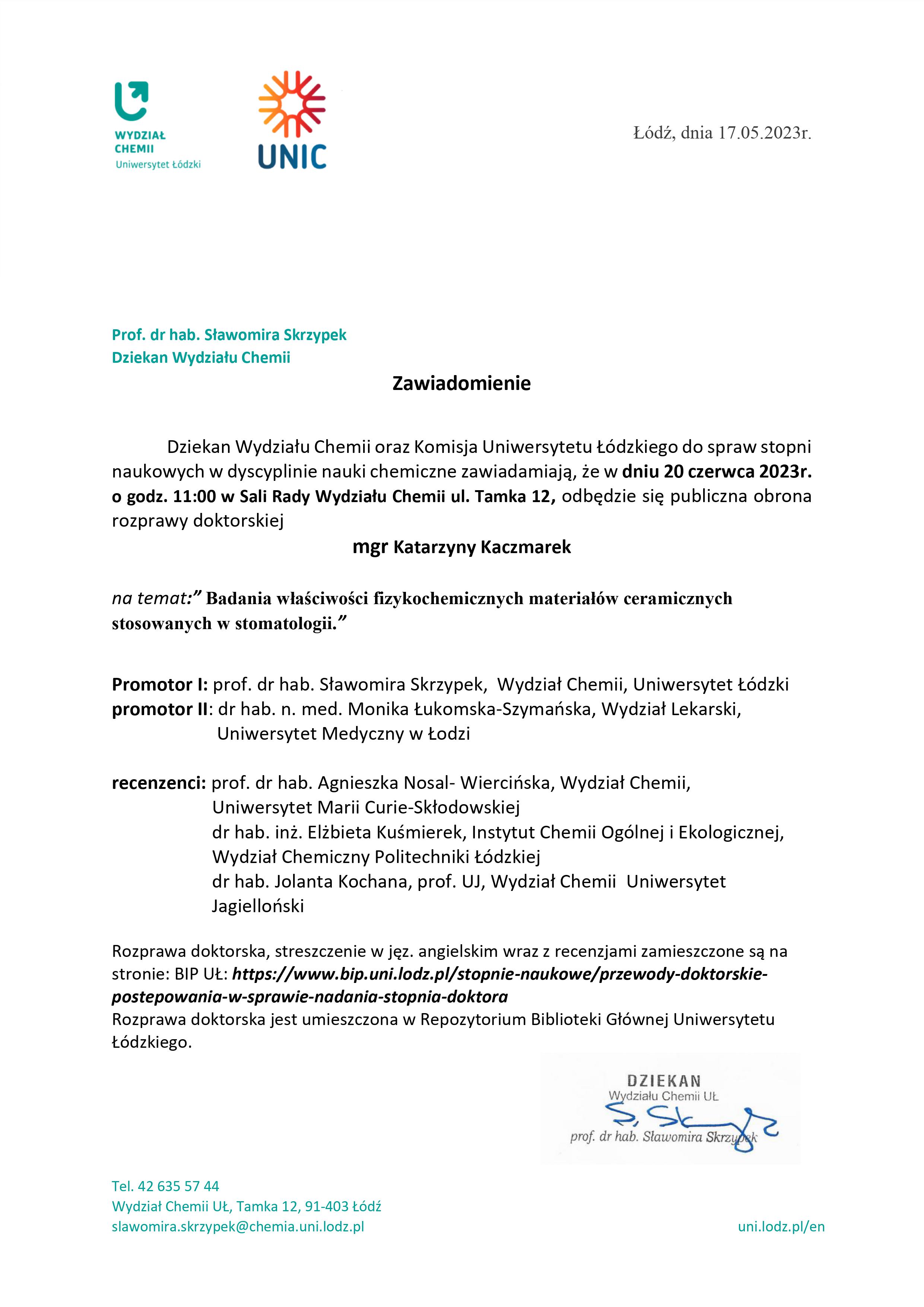 Dziekan Wydziału Chemii oraz Komisja Uniwersytetu Łódzkiego do spraw stopni naukowych w dyscyplinie nauki chemiczne zawiadamiają, że w dniu 20 czerwca 2023r. o godz. 11:00 w Sali Rady Wydziału Chemii ul. Tamka 12, odbędzie się publiczna obrona rozprawy doktorskiej mgr Katarzyny Kaczmarek na temat:” Badania właściwości fizykochemicznych materiałów ceramicznych stosowanych w stomatologii.” Promotor I: prof. dr hab. Sławomira Skrzypek, Wydział Chemii, Uniwersytet Łódzki promotor II: dr hab. n. med. Monika Łukomska-Szymańska, Wydział Lekarski, Uniwersytet Medyczny w Łodzi recenzenci: prof. dr hab. Agnieszka Nosal- Wiercińska, Wydział Chemii, Uniwersytet Marii Curie-Skłodowskiej dr hab. inż. Elżbieta Kuśmierek, Instytut Chemii Ogólnej i Ekologicznej, Wydział Chemiczny Politechniki Łódzkiej dr hab. Jolanta Kochana, prof. UJ, Wydział Chemii Uniwersytet Jagielloński Rozprawa doktorska, streszczenie w jęz. angielskim wraz z recenzjami zamieszczone są na stronie: BIP UŁ: https://www.bip.uni.lodz.pl/stopnie-naukowe/przewody-doktorskie¬postepowania-w-sprawie-nadania-stopnia-doktora Rozprawa doktorska jest umieszczona w Repozytorium Biblioteki Głównej Uniwersytetu Łódzkiego.