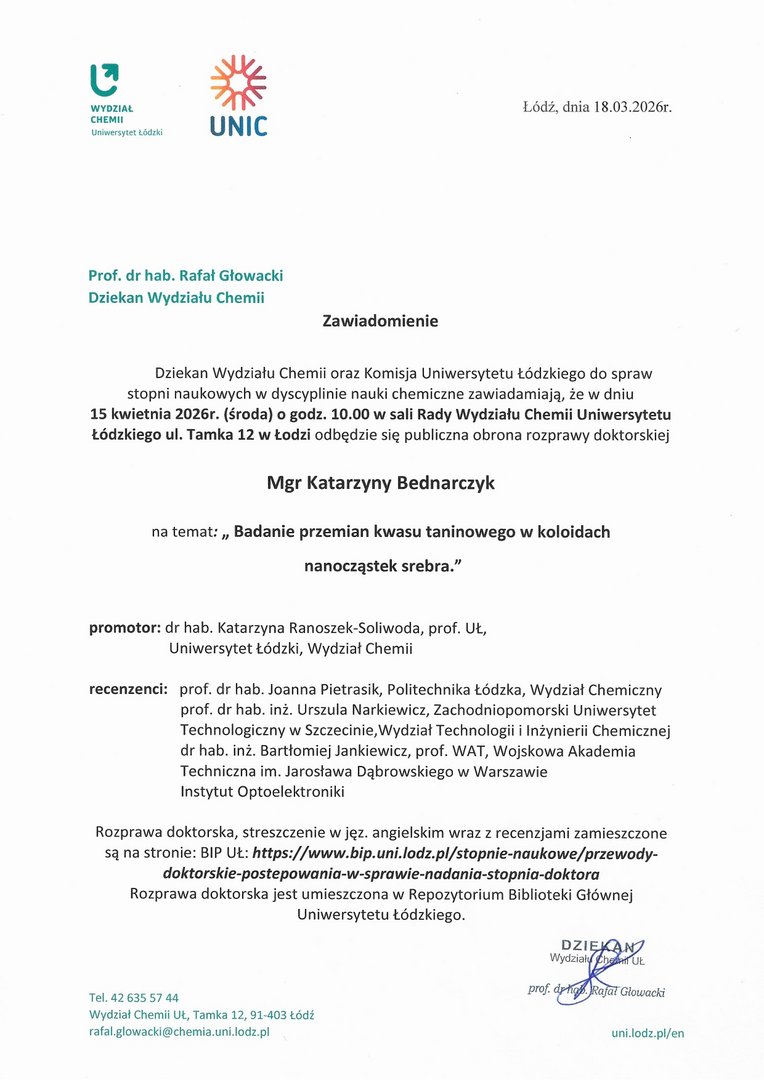 Dziekan Wydziału Chemii oraz Komisja Uniwersytetu Łódzkiego do spraw stopni naukowych w dyscyplinie nauki chemiczne zawiadamiają, że w dniu 15 kwietnia 2026r. (środa) o godz. 10.00 w sali Rady Wydziału Chemii Uniwersytetu Łódzkiego ul. Tamka 12 w Łodzi odbędzie się publiczna obrona rozprawy doktorskiej Mgr Katarzyny Bednarczyk na temat: „ Badanie przemian kwasu taninowego w koloidach nanocząstek srebra." promotor: dr hab. Katarzyna Ranoszek-Soliwoda, prof. UŁ, Uniwersytet Łódzki, Wydział Chemii recenzenci: prof. dr hab. Joanna Pietrasik, Politechnika Łódzka, Wydział Chemiczny prof. dr hab. inż. Urszula Narkiewicz, Zachodniopomorski Uniwersytet Technologiczny w Szczecinie,Wydział Technologii i Inżynierii Chemicznej dr hab. inż. Bartłomiej Jankiewicz, prof. WAT, Wojskowa Akademia Techniczna im. Jarosława Dąbrowskiego w Warszawie Instytut Optoelektroniki.