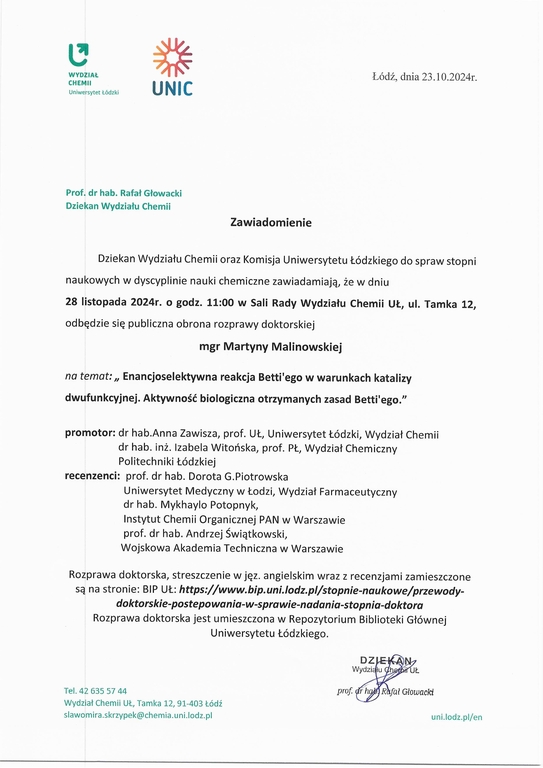Dziekan Wydziału Chemii oraz Komisja Uniwersytetu Łódzkiego do spraw stopni naukowych w dyscyplinie nauki chemiczne zawiadamiają, że w dniu 28 listopada 2024r. o godz. 11:00 w Sali Rady Wydziału Chemii UŁ, ul. Tamka 12, odbędzie się publiczna obrona rozprawy doktorskiej mgr Martyny Malinowskiej na temat: „ Enancjoselektywna reakcja Betti'ego w warunkach katalizy dwufunkcyjnej. Aktywność biologiczna otrzymanych zasad Bettrego." promotor: dr hab.Anna Zawisza, prof. UŁ, Uniwersytet Łódzki, Wydział Chemii dr hab. inż. Izabela Witońska, prof. PL, Wydział Chemiczny Politechniki Łódzkiej recenzenci: prof. dr hab. Dorota G.Piotrowska Uniwersytet Medyczny w Łodzi, Wydział Farmaceutyczny dr hab. Mykhaylo Potopnyk, Instytut Chemii Organicznej PAN w Warszawie prof. dr hab. Andrzej Świątkowski, Wojskowa Akademia Techniczna w Warszawie Rozprawa doktorska, streszczenie w j ęz. angielskim wraz z recenzjami zamieszczone są na stronie: BIP UŁ: https://www.bip.uni.lodz.plistopnie-naukowe/przewody- doktorskie-postepowania-w-sprawie-nadania-stopnia-doktora Rozprawa doktorska jest umieszczona w Repozytorium Biblioteki Głównej 