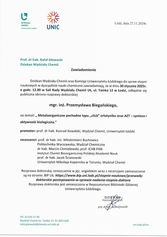 Zawiadomienie Dziekan Wydziału Chemii oraz Komisja Uniwersytetu Łódzkiego do spraw stopni naukowych w dyscyplinie nauki chemiczne zawiadamiają, że w dniu 30 stycznia 2025r. o godz. 12.00 w Sali Rady Wydziału Chemii UŁ, ul. Tamka 12 w Łodzi, odbędzie się publiczna obrona rozprawy doktorskiej mgr. inż. Przemysława Biegańskiego, na temat: „ Metaloorganiczne pochodne typu „click" erlotynibu oraz AZT — synteza i aktywność biologiczna." promotor: prof. dr hab. Konrad Kowalski, Wydział Chemii, Uniwersytet Łódzki recenzenci: prof. dr hab. inż. Włodzimierz Buchowicz Politechnika Warszawska, Wydział Chemiczny dr hab. Marcin Chmielewski, prof. ICHB PAN Instytut Chemii Bioorganicznej Polskiej Akademii Nauk prof. dr hab. Jacek Ścianowski Uniwersytet Mikołaja Kopernika w Toruniu, Wydział Chemii Rozprawa doktorska, streszczenie w j ęz. angielskim wraz z recenzjami zamieszczone są na stronie: BIP UŁ: https://www.bip.unidodz.plistopnie-naukowe/przewody- doktorskie-postepowania-w-sprawie-nadania-stopnia-doktora Rozprawa doktorska jest umieszczona w Repozytorium Biblioteki Głównej Uniwersytetu Łódzkiego.