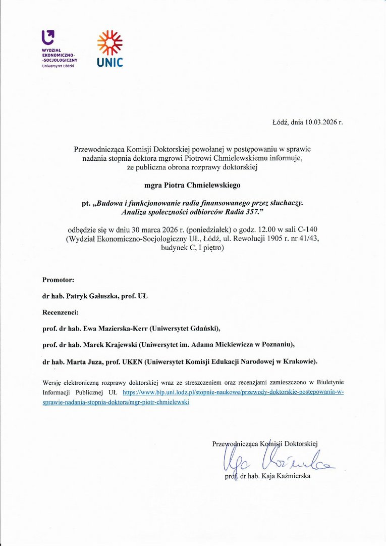Przewodnicząca Komisji Doktorskiej powołanej w postępowaniu w sprawie nadania stopnia doktora mgrowi Piotrowi Chmielewskiemu informuje, że publiczna obrona rozprawy doktorskiej mgra Piotra Chmielewskiego pt. „Budowa i funkcjonowanie riidia finansowanego przez słuchaczy. Analiza społeczności oitbiorców Radia 357.” odbędzie się w dniu 30 marca 2026 r. (poniedziałek) o godz. 12.00 w sali C-140 (Wydział Ekonomiczno-Socjologiczny UŁ, Łódź, ul. Rewolucji 1905 r. nr 41/43, budynek C, I piętro) Promotor: dr hab. Patryk Gałuszka, prof. UŁ Recenzenci: prof. dr hab. Ewa Mazierska-Kerr (Uniwersytet Gdański), prof. dr hab. Mareh Krajewski (Uniwersytet im. Adama Mickiewicza w Poznaniu), dr hab. Marta Juza, prof. UKEN (Uniwersytet Komisji Edukacji Narodowej w Krakowie).