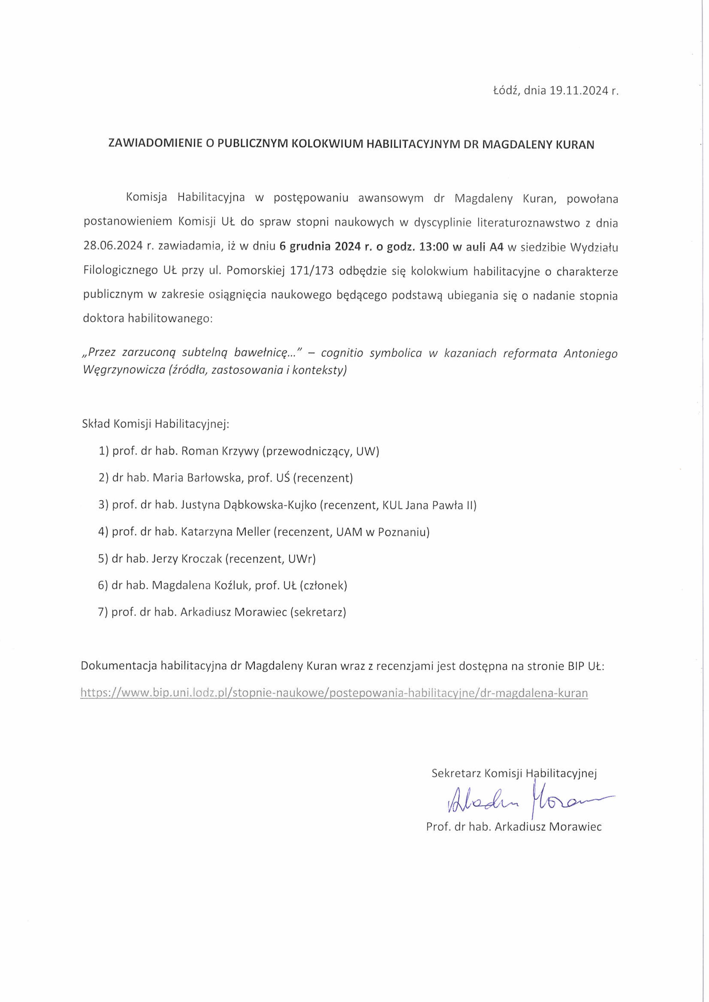 Komisja Habilitacyjna w postępowaniu awansowym dr Magdaleny Kuran, powołana postanowieniem Komisji U.L. do spraw stopni naukowych w dyscyplinie literaturoznawstwo z dnia 28.06.2024 r. zawiadamia, iż w dniu 6 grudnia 2024 r. o godz. 13:00 w auli A4 w siedzibie Wydziału Filologicznego Ut. przy ul. Pomorskiej 171/173 odbędzie się kolokwium habilitacyjne o charakterze publicznym w zakresie osiągnięcia naukowego będącego podstawą ubiegania się o nadanie stopnia doktora habilitowanego: „Przez zarzuconą subtelną bawełnicę..." — cognitio symbolica w kazaniach reformata Antoniego Węgrzynowicza (źródła, zastosowania i konteksty) Skład Komisji Habilitacyjnej: 1)	prof. dr hab. Roman Krzywy (przewodniczący, UW) 2)	dr hab. Maria Barłowska, prof. UŚ (recenzent) 3)	prof. dr hab. Justyna Dąbkowska-Kufiko (recenzent, KUL Jana Pawła II) 4)	prof. dr hab. Katarzyna Meller (recenzent, UAM w Poznaniu) 5)	dr hab. Jerzy Kroczak (recenzent, UWr) 6)	dr hab. Magdalena Koźluk, prof. UŁ (członek) 7)	prof. dr hab. Arkadiusz Morawiec (sekretarz)