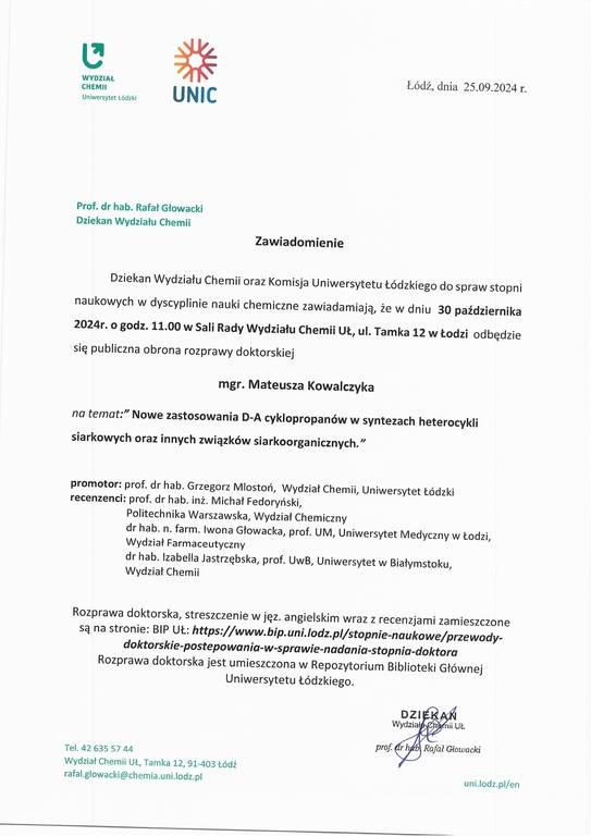 Zawiadomienie Dziekan Wydziału Chemii oraz Komisja Uniwersytetu Łódzkiego do spraw stopni naukowych w dyscyplinie nauki chemiczne zawiadamiają, że w dniu 30 października 2024r. o godz. 11.00 w Sali Rady Wydziału Chemii UŁ, ul. Tamka 12 w Łodzi odbędzie się publiczna obrona rozprawy doktorskiej mgr. Mateusza Kowalczyka na temat:" Nowe zastosowania D-A cyklopropanów w syntezach heterocykli siarkowych oraz innych związków siarkoorganicznych." promotor: prof. dr hab. Grzegorz Mlostoń, Wydział Chemii, Uniwersytet Łódzki recenzenci: prof. dr hab. inż. Michał Fedoryński, Politechnika Warszawska, Wydział Chemiczny dr hab. n. farm. Iwona Głowacka, prof. UM, Uniwersytet Medyczny w Łodzi, Wydział Farmaceutyczny dr hab. Izabella Jastrzębska, prof. UwB, Uniwersytet w Białymstoku, Wydział Chemii Rozprawa doktorska, streszczenie w j ęz. angielskim wraz z recenzjami zamieszczone są na stronie: Bl P UŁ: https://www.bip.uni.lodiplistopnie-naukowe/przewody- doktorskie-postepowania-w-sprawie-nadania-stopnia-doktora Rozprawa doktorska jest umieszczona w Repozytorium Biblioteki Głównej Uniwersytetu Łódzkiego