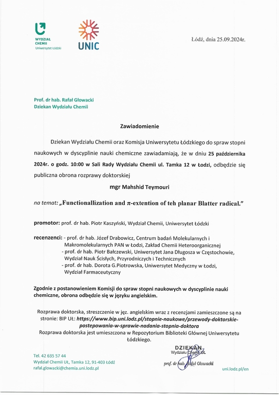 Zawiadomienie Dziekan Wydziału Chemii oraz Komisja Uniwersytetu Łódzkiego do spraw stopni naukowych w dyscyplinie nauki chemiczne zawiadamiają, że w dniu 25 października 2024r. o godz. 10:00 w Sali Rady Wydziału Chemii ul. Tamka 12 w Łodzi, odbędzie się publiczna obrona rozprawy doktorskiej mgr Mahshid Teymouri na temat: „Functionallization and it-extention of teh planar Blatter radical." promotor: prof. dr hab. Piotr Kaszyński, Wydział Chemii, Uniwersytet Łódzki recenzenci: - prof. dr hab. Józef Drabowicz, Centrum badań Molekularnych i Makromolekularnych PAN w Łodzi, Zakład Chemii Heteroorganicznej -	prof. dr hab. Piotr Bałczewski, Uniwersytet Jana Długosza w Częstochowie, Wydział Nauk Ścisłych, Przyrodniczych i Technicznych -	prof. dr hab. Dorota G.Piotrowska, Uniwersytet Medyczny w Łodzi, Wydział Farmaceutyczny Zgodnie z postanowieniem Komisji do spraw stopni naukowych w dyscyplinie nauki chemiczne, obrona odbędzie się w języku angielskim. Rozprawa doktorska, streszczenie w j ęz. angielskim wraz z recenzjami zamieszczone są na stronie: BIP UŁ: https://www.bip.uni.lodz.plistopnie-naukowe/przewody-doktorskie- postepowania-w-sprawie-nadania-stopnia-doktora Rozprawa doktorska jest umieszczona w Repozytorium Biblioteki Głównej Uniwersytetu Łódzkiego.