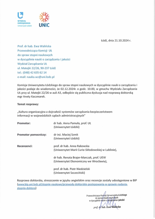 Komisja Uniwersytetu Łódzkiego do spraw stopni naukowych w dyscyplinie nauki o zarządzaniu i jakości podaje do wiadomości, że 02.12.2024r. o godz. 10.00, w gmachu Wydziału Zarządzania UŁ przy ul. Matejki 22/26 w auli A3, odbędzie się publiczna dyskusja nad rozprawą doktorską mgr Anety Kaczmarek. Temat rozprawy: Kultura organizacyjna a dojrzałość systemów zarządzania bezpieczeństwem informacji w wojewódzkich sądach administracyjnych” Promotor:	dr hab. Anna Pamuła, prof. UŁ (Uniwersytet Łódzki) Promotor pomocniczy:	dr inż. Maciej Szmit (Uniwersytet Łódzki) Recenzenci:	prof. dr hab. Anna Rakowska (Uniwersytet Marii Curie-Skłodowskiej w Lublinie), dr hab. Renata Brajer-Marczak, prof. UEW (Uniwersytet Ekonomiczny we Wrocławiu), prof. dr hab. Piotr Niedzielski (Uniwersytet Szczeciński) Rozprawa doktorska, streszczenie w języku angielskim oraz recenzje zostały udostępnione w BIP (www.bip.uni.lodz.pl/stopnie-naukowe/przewody-doktorskie-postepowania-w-sprawie-nadaniastopnia-doktora)