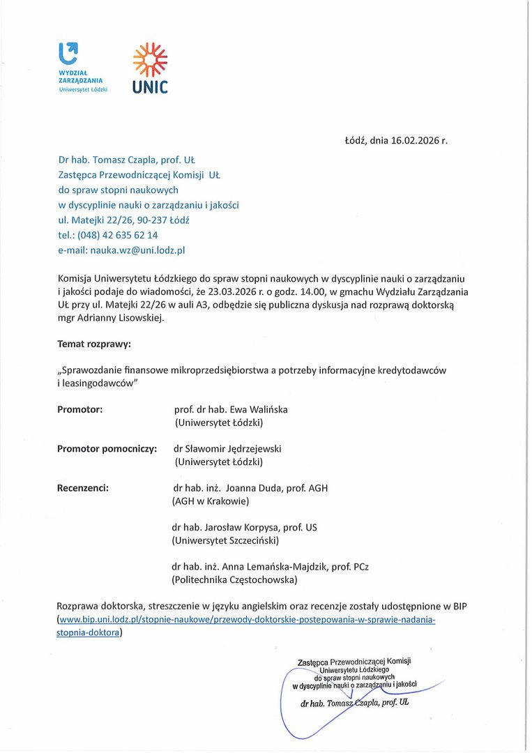 Dr hab. Tomasz Czapla, prof. UŁ Zastępca Przewodniczącej Komisji UŁ do spraw stopni naukowych w dyscyplinie nauki o zarządzaniu i jakości ul. Matejki 22/26, 90-237 Łódź tel.: (048) 42 635 62 14 e-mail: nauka.wz@uni.lodz.pl Komisja Uniwersytetu Łódzkiego do spraw stopni naukowych w dyscyplinie nauki o zarządzaniu i jakości podaje do wiadomości, że 23.03.2026 r. o godz. 14.00, w gmachu Wydziału Zarządzania UŁ przy ul. Matejki 22/26 w auli A3, odbędzie się publiczna dyskusja nad rozprawą doktorską mgr Adrianny Lisowskiej. Temat rozprawy: „Sprawozdanie finansowe mikroprzedsiębiorstwa a potrzeby informacyjne kredytodawców i leasingodawców" Promotor: prof. dr hab. Ewa Walińska (Uniwersytet Łódzki) Promotor pomocniczy: dr Sławomir Jędrzejewski (Uniwersytet Łódzki) Recenzenci: dr hab. inż. Joanna Duda, prof. AGH (AGH w Krakowie) dr hab. Jarosław Korpysa, prof. US (Uniwersytet Szczeciński) dr hab. inż. Anna Lemańska-Majdzik, prof. PCz (Politechnika Częstochowska) Rozprawa doktorska, streszczenie w języku angielskim oraz recenzje zostały udostępnione w BIP (www.bip.uni.lodz. pl/stopnie-na ukowe/przewody-doktorskie-postepowania-w-sprawie-nada n ia-stopnia-doktora