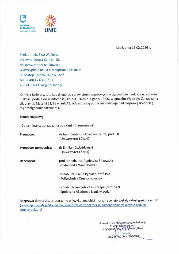 Prof. dr hab. Ewa Walińska Przewodnicząca Komisji UŁ do spraw stopni naukowych w dyscyplinie nauki o zarządzaniu i jakości ul. Matejki 22/26, 90-237 Łódź tel.: (048) 42 635 62 14 e-mail: nauka.wz@uni.lodz.pl Komisja Uniwersytetu Łódzkiego do spraw stopni naukowych w dyscyplinie nauki o zarządzaniu i jakości podaje do wiadomości, że 2.03.2026 r. o godz. 13.00, w gmachu Wydziału Zarządzania UŁ przy ul. Matejki 22/26 w auli A3, odbędzie się publiczna dyskusja nad rozprawą doktorską mgr Małgorzaty Kaczmarek. Temat rozprawy: „Determinanty zarządzania polskimi filharmoniami" Promotor: dr hab. Beata Glinkowska-Krauze, prof. Uł. (Uniwersytet Łódzki) Promotor pomocniczy: dr Emilian Gwiaździński (Uniwersytet Łódzki) Recenzenci: prof. dr hab. inż. Agnieszka Bitkowska (Politechnika Warszawska) dr hab. inż. Paula Pypłacz, prof. PCz (Politechnika Częstochowska) dr hab. Halina Sobocka-Szczapa, prof. SAN (Społeczna Akademia Nauk w Łodzi) Rozprawa doktorska, streszczenie w języku angielskim oraz recenzje zostały udostępnione w BIP (www.bip.uni.lodz.pl/stopnie-naukowe/przewody-doktorskie-postepowania-w-sprawie-nadania-stopnia-doktora