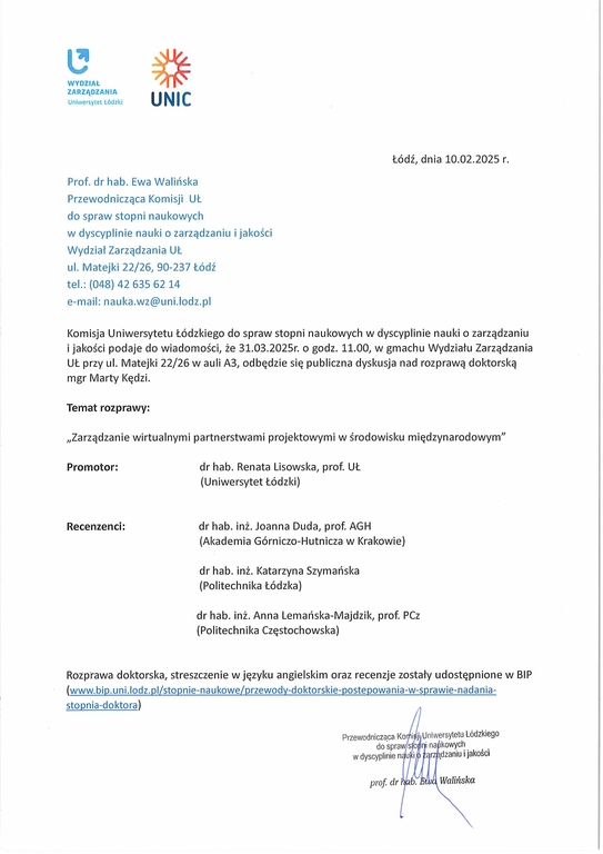 Prof. dr hab. Ewa Walińska Przewodnicząca Komisji Ut. do spraw stopni naukowych w dyscyplinie nauki o zarządzaniu i jakości Wydział Zarządzania Lit. ul. Matejki 22/26, 90-237 Łódź tel.: (048) 42 635 62 14 e-mail: nauka.wz@uni.lodz.pl Komisja Uniwersytetu Łódzkiego do spraw stopni naukowych w dyscyplinie nauki o zarządzaniu i jakości podaje do wiadomości, że 31.03.2025r. o godz. 11.00, w gmachu Wydziału Zarządzania UŁ przy ul. Matejki 22/26 w auli A3, odbędzie się publiczna dyskusja nad rozprawą doktorską mgr Marty Kędzi. Temat rozprawy: „Zarządzanie wirtualnymi partnerstwami projektowymi w środowisku międzynarodowym" Promotor:	dr hab. Renata Lisowska, prof. UŁ (Uniwersytet Łódzki) Recenzenci:	dr hab. inż. Joanna Duda, prof. AGH (Akademia Górniczo-Hutnicza w Krakowie) dr hab. inż. Katarzyna Szymańska (Politechnika Łódzka) dr hab. inż. Anna Lemańska-Majdzik, prof. PCz (Politechnika Częstochowska) Rozprawa doktorska, streszczenie w języku angielskim oraz recenzje zostały udostępnione w BIP (www.bip.uni.lodz.pl/stopnie-naukowe/przewody-doktorskie-postepowania-w-sprawie-nadania-stopnia-doktora)