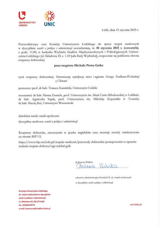Przewodniczący oraz Komisja Uniwersytetu Łódzkiego do spraw stopni naukowych w dyscyplinie nauki o polityce i administracji zawiadamiają, że 30 stycznia 2025 r. (czwartek), o godz. 11:00, w budynku Wydziału Studiów Międzynarodowych i Politologicznych Uniwer-sytetu Łódzkiego (ul. Składowa 43, s. 1.10 [sala Rady Wydziału]), rozpocznie się publiczna obrona rozprawy doktorskiej pana magistra Michała Piotra Gzika tytuł rozprawy doktorskiej: Determinantywipóipmcy miast i regionów Europy Środkowo-Wschodnięj zainami promotor: prof. dr hab. Tomasz Kamiński, Uniwersytet Łódzki recenzenci: dr hab. Hanna Dumała, prof. Uniwersytetu im. Marii Curie-Skłodowskiej w Lublinie; dr hab. Agnieszka Szpak, prof. Uniwersytetu im. Mikołaja Kopernika w Toruniu; dr hab. Maciej Raś, Uniwersytet Warszawski dziedzina nauki: nauki społeczne dyscyplina naukowa: nauki o police i administragi Rozprawa doktorska, streszczenie w języku angielskim oraz recenzje zostały zamieszczone na stronie BIP UL https://www.bip.uni.lodz.plistopnie-naukowe/przewody-doktorskie-postepowania-w-sprawie-nadania-stopnia-doktora/mgr-michal-gzik