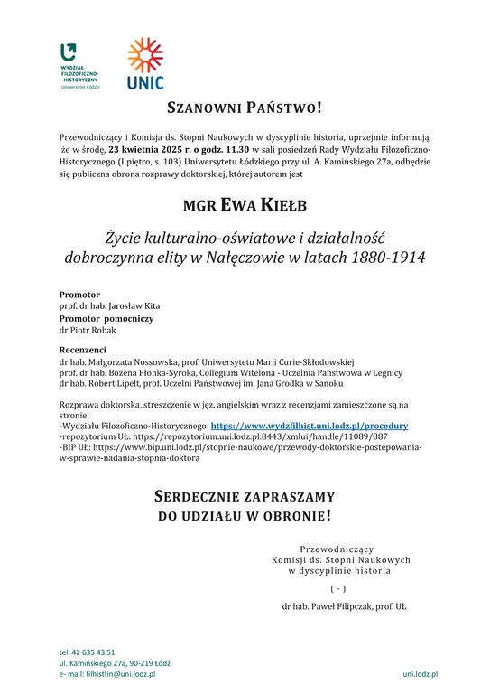 Przewodniczący i Komisja ds. Stopni Naukowych w dyscyplinie historia, uprzejmie informują, że w środę, 23 kwietnia 2025 r. o godz. 11.30 w sali posiedzeń Rady Wydziału Filozoficzno-Historycznego (I piętro, s. 103) Uniwersytetu Łódzkiego przy ul. A. Kamińskiego 27a, odbędzie się publiczna obrona rozprawy doktorskiej, której autorem jest MGR EWA KIEŁB Życie kulturalno-oświatowe i działalność dobroczynna elity w Nałęczowie w latach 1880-1914 Promotor prof. dr hab. Jarosław Kita Promotor pomocniczy dr Piotr Robak Recenzenci dr hab. Małgorzata Nossowska, prof. Uniwersytetu Marii Curie-Skłodowskiej prof. dr hab. Bożena Płonka-Syroka, Collegium Witelona - Uczelnia Państwowa w Legnicy dr hab. Robert Lipelt, prof. Uczelni Państwowej im. Jana Grodka w Sanoku Rozprawa doktorska, streszczenie w jęz. angielskim wraz z recenzjami zamieszczone są na stronie: -Wydziału Filozoficzno-Historycznego: https://www.wydzfilhist.uni.lodz.pl/procedury -repozytorium UŁ: https://repozytorium.uni.lodz.pl:8443/xmlui/handle/11089/887 -BIP UŁ: https://www.bip.uni.lodz.pl/stopnie-naukowe/przewody-doktorskie-postepowania-w-sprawie-nadania-stopnia-doktora SERDECZNIE ZAPRASZAMY DO UDZIAŁU W OBRONIE! Przewodniczący Komisji ds. Stopni Naukowych w dyscyplinie historia ( - ) dr hab. Paweł Filipczak, prof. UŁ 
