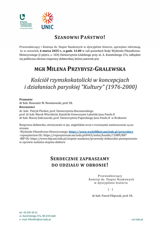 Przewodniczący i Komisja ds. Stopni Naukowych w dyscyplinie historia, uprzejmie informują, że w czwartek, 6 marca 2025 r., o godz. 12.00 w sali posiedzeń Rady Wydziału Filozoficzno-Historycznego (I piętro, s. 103) Uniwersytetu Łódzkiego przy ul. A. Kamińskiego 27a, odbędzie się publiczna obrona rozprawy doktorskiej, której autorem jest MGR MILENA PRZYBYSZ-GRALEWSKA Kościół rzymskokatolicki w koncepcjach i działaniach paryskiej "Kultury" (1976-2000) Promotor dr hab. Sławomir M. Nowinowski, prof. UŁ Recenzenci dr. hab. Patryk Pleskot, prof. Uniwersytetu Rzeszowskiego prof. dr hab. Marek Wierzbicki, Katolicki Uniwersytet Lubelski Jana Pawła II dr hab. Maciej Zakrzewski, prof. Uniwersytetu Papieskiego Jana Pawła II w Krakowie Rozprawa doktorska, streszczenie w jęz. angielskim wraz z recenzjami zamieszczone są na stronie: -Wydziału Filozoficzno-Historycznego: https://www.wydzfilhist.uni.lodz.pl/procedury -repozytorium UŁ: https://repozytorium.uni.lodz.pl:8443/xmlui/handle/11089/887 -BIP UŁ: https://www.bip.uni.lodz.pl/stopnie-naukowe/przewody-doktorskie-postepowania-w-sprawie-nadania-stopnia-doktora