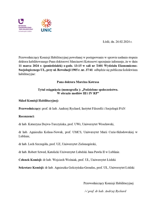 Przewodniczący Komisji Habilitacyjnej powołanej w postępowaniu w sprawie nadania stopnia doktora habilitowanego Panu doktorowi Marcinowi Kotrasowi uprzejmie informuje, że w dniu 11 marca 2024 r. (poniedziałek) o godz. 13:15 w sali nr T401 Wydziału Ekonomiczno-Socjologicznego UŁ, przy ul. Rewolucji 1905 r. nr. 37/41 odbędzie się publiczne kolokwium habilitacyjne: Pana doktora Marcina Kotrasa Tytuł osiągnięcia (monografia ): „Podzielone społeczeństwo. W obrazie mediów III i IV RP” Skład Komisji Habilitacyjnej: Przewodniczący: prof. dr hab. Andrzej Rychard, Instytut Filozofii i Socjologii PAN Recenzenci: dr hab. Katarzyna Dojwa-Turczyńska, prof. UWr, Uniwersytet Wrocławski, dr hab. Agnieszka Kolasa-Nowak, prof. UMCS, Uniwersytet Marii Curie-Skłodowskiej w Lublinie, dr hab. Lech Szczegóła, prof. UZ, Uniwersytet Zielonogórski, dr hab. Robert Szwed, Katolicki Uniwersytet Lubelski Jana Pawła II w Lublinie. Członek Komisji: dr hab. Wojciech Woźniak, prof. UŁ, Uniwersytet Łódzki Sekretarz Komisji: dr hab. Agnieszka Golczyńska-Grondas, prof. UŁ, Uniwersytet Łódzki Przewodniczący Komisji Habilitacyjnej /-/ prof. dr hab. Andrzej Rychard
