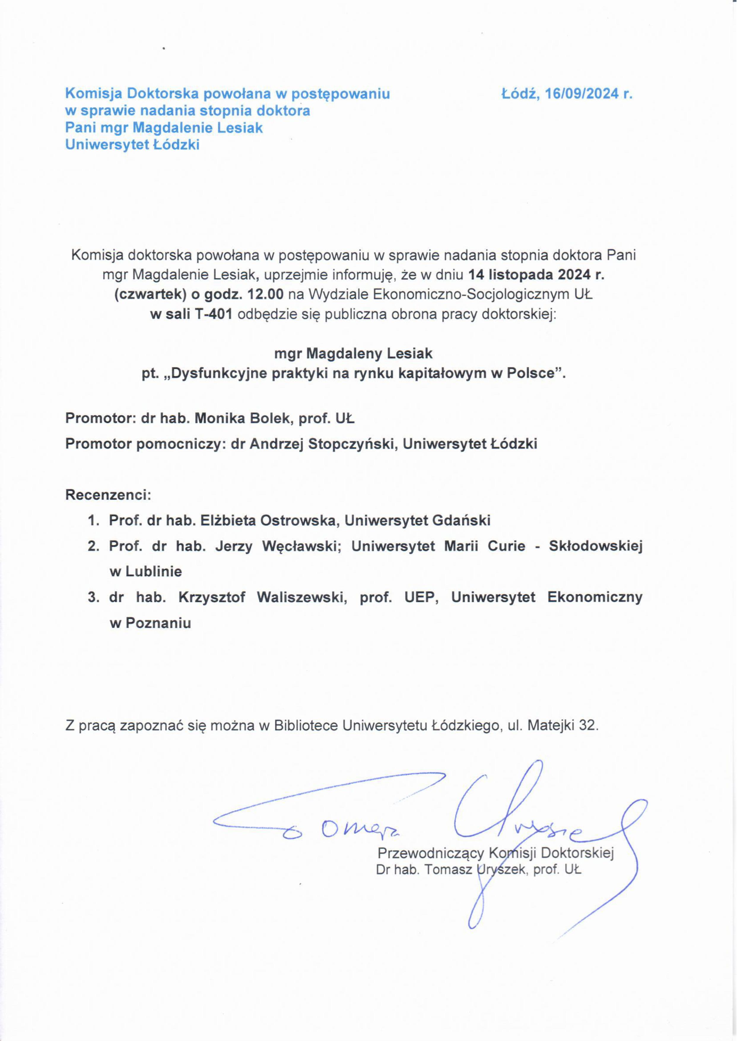 Komisja doktorska powołana w postępowaniu w sprawie nadania stopnia doktora Pani mgr Magdalenie Lesiak, uprzejmie informuję, że w dniu 14 listopada 2024 r. (czwartek) o godz. 12.00 na Wydziale Ekonomiczna-Socjologicznym UŁ w sali T-401 odbędzie się publiczna obrona pracy doktorskiej: mgr Magdaleny Lesiak pt. „Dysfunkcyjne praktyki na rynku kapitałowym w Polsce". Promotor: dr hab. Monika Bolek, prof. UŁ Promotor pomocniczy: dr Andrzej Stopczyński, Uniwersytet Łódzki Recenzenci: 1.	Prof. dr hab. Elżbieta Ostrowska, Uniwersytet Gdański 2.	Prof. dr hab. Jerzy Węcławski; Uniwersytet Marii Curie - Skłodowskiej w Lublinie 3.	dr hab. Krzysztof Waliszewski, prof. UEP, Uniwersytet Ekonomiczny w Poznaniu Z pracą zapoznać się można w Bibliotece Uniwersytetu Łódzkiego, ul. Matejki 32.
