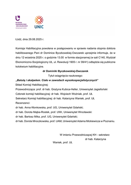 Komisja Habilitacyjna powołana w postępowaniu w sprawie nadania stopnia doktora habilitowanego Pani dr Dominice Byczkowskiej-Owczarek uprzejmie informuje, że w dniu 12 września 2025 r. o godzinie 13.00 w formie stacjonarnej (w sali C140, Wydział Ekonomiczno-Socjologiczny UŁ, ul. Rewolucji 1905 r. nr 39/41) odbędzie się publiczne kolokwium habilitacyjne. dr Dominiki Byczkowskiej-Owczarek Tytuł osiągnięcia naukowego: „Batutą i skalpelem. Ciało w zawodach wysokospecjalistycznych” Skład Komisji Habilitacyjnej: Przewodnicząca: prof. dr hab. Grażyna Kubica-Heller, Uniwersytet Jagielloński Członek komisji habilitacyjnej: dr hab. Wojciech Woźniak, prof. UŁ Sekretarz Komisji habilitacyjnej: dr hab. Katarzyna Waniek, prof. UŁ Recenzenci: dr hab. Anna Kłonkowska, prof. UG, Uniwersytet Gdański; dr hab. Dorota Majka-Rostek, prof. UWr, Uniwersytet Wrocławski: dr hab. Bartosz Mika, prof. UG, Uniwersytet Gdański; dr hab. Dorota Mroczkowska, prof. UAM, Uniwersytet Adama Mickiewicza w Poznaniu. W imieniu Przewodniczącej KH - sekretarz dr hab. Katarzyna Waniek, prof. UŁ