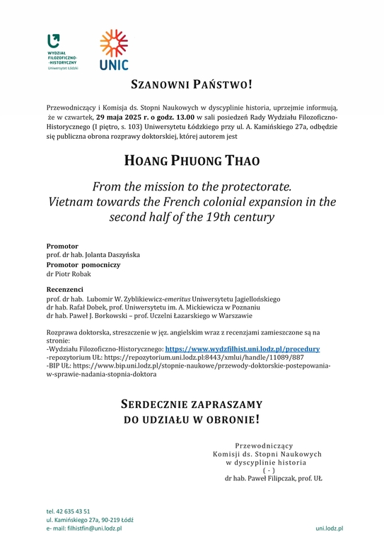 SZANOWNI PAŃSTWO! Przewodniczący i Komisja ds. Stopni Naukowych w dyscyplinie historia, uprzejmie informują, że w czwartek, 29 maja 2025 r. o godz. 13.00 w sali posiedzeń Rady Wydziału Filozoficzno-Historycznego (I piętro, s. 103) Uniwersytetu Łódzkiego przy ul. A. Kamińskiego 27a, odbędzie się publiczna obrona rozprawy doktorskiej, której autorem jest HOANG PHUONG THAO From the mission to the protectorate. Vietnam towards the French colonial expansion in the second half of the 19th century Promotor prof. dr hab. Jolanta Daszyńska Promotor pomocniczy dr Piotr Robak Recenzenci prof. dr hab. Lubomir W. Zyblikiewicz-emeritus Uniwersytetu Jagiellońskiego dr hab. Rafał Dobek, prof. Uniwersytetu im. A. Mickiewicza w Poznaniu dr hab. Paweł J. Borkowski – prof. Uczelni Łazarskiego w Warszawie Rozprawa doktorska, streszczenie w jęz. angielskim wraz z recenzjami zamieszczone są na stronie: -Wydziału Filozoficzno-Historycznego: https://www.wydzfilhist.uni.lodz.pl/procedury -repozytorium UŁ: https://repozytorium.uni.lodz.pl:8443/xmlui/handle/11089/887 -BIP UŁ: https://www.bip.uni.lodz.pl/stopnie-naukowe/przewody-doktorskie-postepowania-w-sprawie-nadania-stopnia-doktora SERDECZNIE ZAPRASZAMY DO UDZIAŁU W OBRONIE! Przewodniczący Komisji ds. Stopni Naukowych w dyscyplinie historia ( - ) dr hab. Paweł Filipczak, prof. UŁ